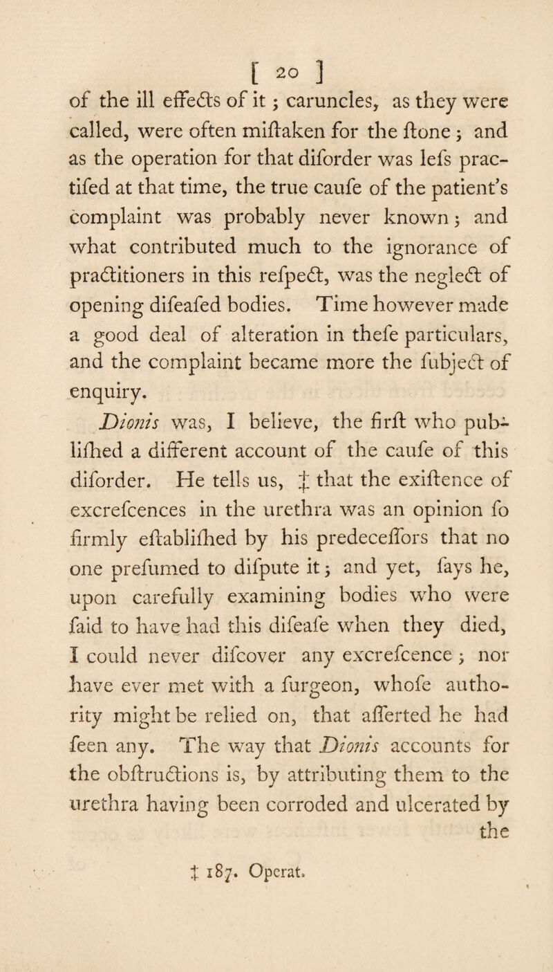 of the ill effects of it; caruncles, as they were called, were often miftaken for the ftone; and as the operation for that diforder was lefs prac- tifed at that time, the true caufe of the patient's complaint was probably never known; and what contributed much to the ignorance of practitioners in this refpeCt, was the negleft of opening difeafed bodies. Time however made a good deal of alteration in thefe particulars, and the complaint became more the fubjeCt of enquiry. Dionis was, I believe, the firft who pub- lifhed a different account of the caufe of this diforder. He tells us, J that the exiftence of excrefcences in the urethra was an opinion fo firmly eftablifhed by his predeceffors that no one prefumed to dilpute it 5 and yet, fays he, upon carefully examining bodies who were faid to have had this difeafe when they died, I could never difcover any excrefcence > nor have ever met with a furgeon, whofe autho¬ rity might be relied on, that afferted he had feen any. The way that Dionis accounts for the obftructions is, by attributing them to the urethra having been corroded and ulcerated by the X 18j. Operate