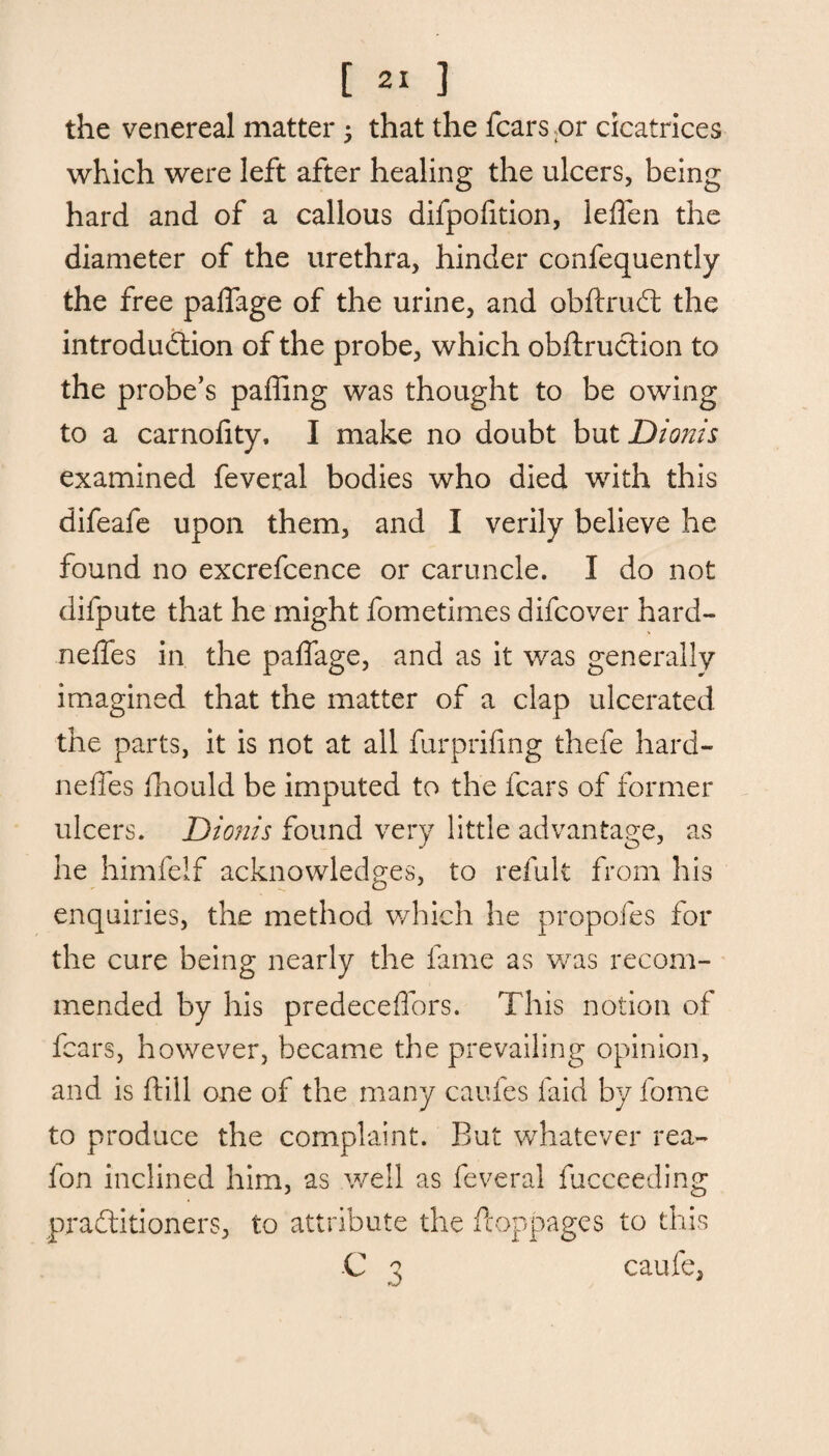 the venereal matter 5 that the fears ;or cicatrices which were left after healing the ulcers, being hard and of a callous difpofition, leffen the diameter of the urethra, hinder confequently the free palfage of the urine, and obftruCt the introduction of the probe, which obftruction to the probe’s paffing was thought to be owing to a carnoiity, I make no doubt but Diojtis examined feveral bodies who died with this difeafe upon them, and I verily believe he found no excrefcence or caruncle. I do not difpute that he might fometimes difeover hard- neffes in the paffage, and as it was generally imagined that the matter of a clap ulcerated the parts, it is not at all furpriling thefe hard- neffes fhould be imputed to the fears of former ulcers. Dionis found very little advantage, as he himfelf acknowledges, to refult from his enquiries, the method which he propofes for the cure being nearly the fame as was recom¬ mended by his predeceflors. This notion of fears, however, became the prevailing opinion, and is ftill one of the many caufes laid by fome to produce the complaint. But whatever rea- fon inclined him, as well as feveral fucceeding practitioners, to attribute the fcoppages to this C 3 caufe,