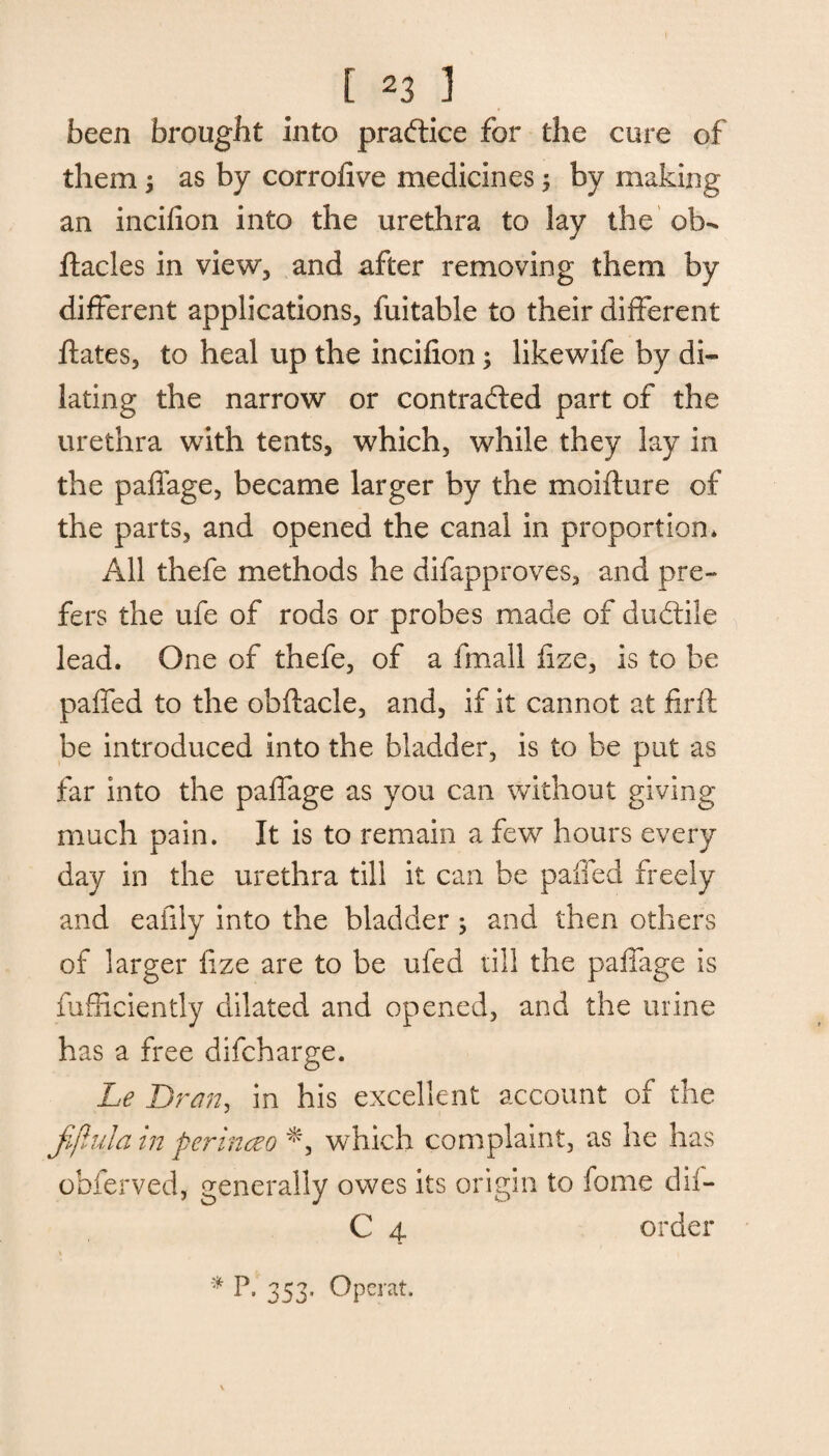 been brought into practice for the cure of them > as by corrofive medicines; by making an incifion into the urethra to lay the ob- ftacles in view, and after removing them by different applications, fuitable to their different ftates, to heal up the incifion; likewife by di¬ lating the narrow or contracted part of the urethra with tents, which, while they lay in the paffage, became larger by the moifture of the parts, and opened the canal in proportion* All thefe methods he difapproves, and pre¬ fers the ufe of rods or probes made of dudtile lead. One of thefe, of a fmall fize, is to be paffed to the obflacle, and, if it cannot at firft be introduced into the bladder, is to be put as far into the paffage as you can without giving much pain. It is to remain a few hours every day in the urethra till it can be paffed freely and eafily into the bladder; and then others of larger fize are to be ufed till the paffage is fufficiently dilated and opened, and the urine has a free difcharge. Le Bran, in his excellent account of the fiflula in perinceo *, which complaint, as he has obferved, generally owes its origin to fome dii- C 4 order * 353* Operat.