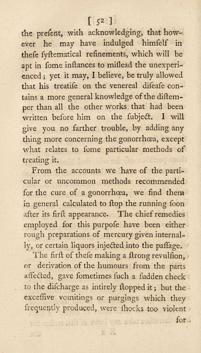 the prefent, with acknowledging, that how¬ ever he may have indulged himfelf in thefe fyftematical refinements, which will be apt in fome inftances to miflead the unexperi¬ enced ; yet it may, I believe, be truly allowed that his treatife on the venereal difeafe con¬ tains a more general knowledge of the diftem- per than all the other works that had been written before him on the fubjedt. I will give you no farther trouble, by adding any thing more concerning the gonorrhcea, except what relates to fome particular methods of treating it. From the accounts we have of the parti¬ cular or uncommon methods recommended for the cure of a gonorrhcea, we find them in general calculated to flop the running foon after its firft appearance. The chief remedies employed for this purpofe have been either rough preparations of mercury given internal¬ ly, or certain liquors injedted into the paflage. The firft of thefe making a ftrong revulfion, or derivation of the humours from the parts affedted, gave fometimes fuch a fudden check to the difeharge as intirely flopped it; but the exceffive vomitings or purgings which they frequently produced, were (hocks too violent