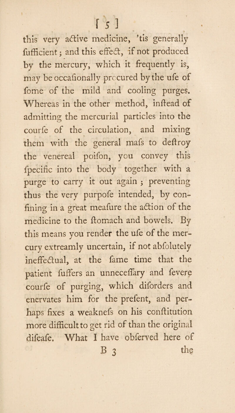 this very active medicine, ’tis generally fufficient; and this effed, if not produced by the mercury, which it frequently is, may be occafionally procured by the ufe of fome of the miid and cooling purges. Whereas in the other method, indead of admitting the mercurial particles into the courfe of the circulation, and mixing them with the general mafs to deftroy the venereal poifon, you convey this fpecific into the body together with a purge to carry it out again ; preventing thus the very purpofe intended, by con¬ fining in a great meafure the adion of the medicine to the ftomach and bowels. By this means you render the ufe of the mer¬ cury extreamly uncertain, if not abfolutely ineffedual, at the fame time that the patient differs an unneceffary and fevere courfe of purging, which diforders and enervates him for the prefent, and per¬ haps fixes a weaknefs on his conftitution more difficult to get rid of than the original difeafe. What I have obferved here of B 3 the