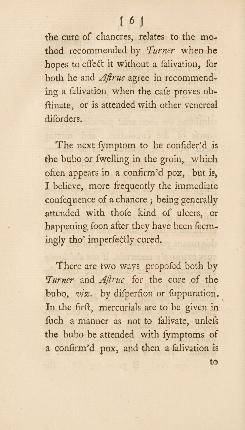 the cure of chancres, relates to the me¬ thod recommended by ^Turner when he hopes to effect it without a falivation, for both he and Ajlruc agree in recommend¬ ing a falivation when the cafe proves ob- ftinate, or is attended with other venereal diforders. The next fymptom to be confider’d is the bubo or fweiling in the groin, which often appears in a confirm’d pox, but is, I believe, more frequently the immediate confequence of a chancre 5 being generally attended with thofe kind of ulcers, or happening foon after they have been feetn- ingly tho’ imperfe&ly cured. There are two ways propofed both by \Turner and Ajlruc for the cure of the bubo, viz. by difperfion or fuppuration. In the firft, mercurials are to be given in fuch a manner as not to falivate, unlefs the bubo be attended with fymptoms of a confirm’d pox, and then a falivation is to