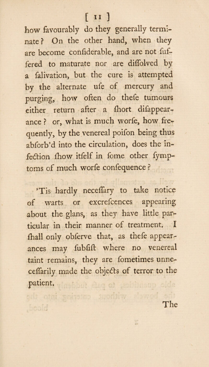 how favourably do they generally termi¬ nate ? On the other hand, when they are become confiderable, and are not fuf- fered to maturate nor are diffolved by a falivation, but the cure is attempted by the alternate ufe of mercury and purging, how often do thefe tumours either return after a fhort difappear- ance ? or, what is much worfe, how fre¬ quently, by the venereal poifon being thus abforb’d into the circulation, does the in¬ fection fhow itfelf in feme other fymp- toms of much worfe confequence r 5Tis hardly neceflary to take notice of warts or excrefcences appearing about the glans, as they have little par¬ ticular in their manner of treatment. I fhall only obferve that, as thefe appear¬ ances may fubfift where no venereal taint remains, they are fometimes unne- ceffarily made the objects of terror to the patient. The