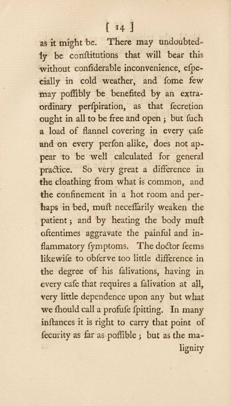 as it might be* There may undoubted¬ ly be conftitutions that will bear this without confiderable inconvenience, efpe- cially in cold weather, and fome few may poflibly be benefited by an extra¬ ordinary perfpiration, as that fecretion ought in all to be free and open ; but fuch a load of flannel covering in every cafe and on every perfon alike, does not ap¬ pear to be well calculated for general practice* So very great a difference in the cloathing from what is common, and the confinement in a hot room and per¬ haps in bed, muff: neceffarily weaken the patient ; and by heating the body muff: oftentimes aggravate the painful and in¬ flammatory fymptoms. The dodtor feems likewife to obferve too little difference in the degree of his falivations, having in every cafe that requires a falivation at all, very little dependence upon any but what we fhould call a profufe fpitting. In many inftances it is right to carry that point of fecurity as far as poffible \ but as the ma¬ lignity