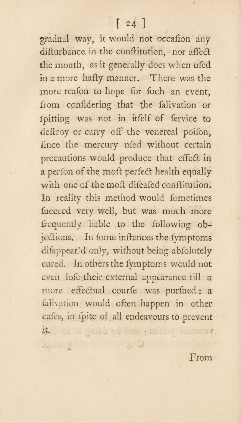 gradual way, it would not occafion any difturbance in the conflitution, nor affedt the mouth, as it generally does when ufed in a more hafty manner. There was the more reafon to hope for fuch an event, from cpnddering that the falivation or {pitting was not in itfelf of fervice to deftroy or carry off the venereal poifon, iince the mercury ufed without certain precautions would produce that effedt in a perfon of the mod: perfedl health equally with one of the mod: difeafed conflitution. In reality this method would fometimes iucceed verv well, but was much more frequently liable to the following ob- jedtions. In fame inftarices the fymptoms difappear’d only, without being abfolutely cured. In others the fymptoms would not even lofe their external appearance till a more effedtual courfe was purfued: a falivation would often happen in other cafes, in fpite oi all endeavours to prevent it. From