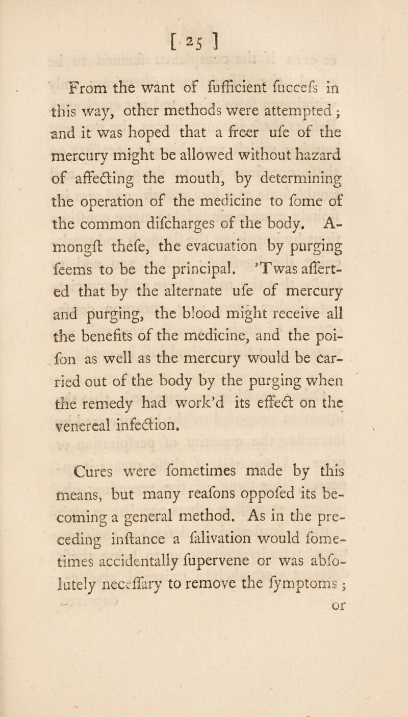 From the want of fufficient fuccefs in this way, other methods were attempted * and it was hoped that a freer ufe of the mercury might be allowed without hazard of affe&ing the mouth, by determining the operation of the medicine to fome of the common difcharges of the body. A- mongft thefe, the evacuation by purging feems to be the principal. ’Twas avert¬ ed that by the alternate ufe of mercury and purging, the blood might receive all the benefits of the medicine, and the poi- fon as well as the mercury would be car¬ ried out of the body by the purging when the remedy had work’d its effedf on the venereal infection. Cures were fometimes made by this means, but many reafons oppofed its be¬ coming a general method. As in the pre¬ ceding inftance a falivation would fome¬ times accidentally fupervene or was abfo- lutely necdfary to remove the fymptoms; or