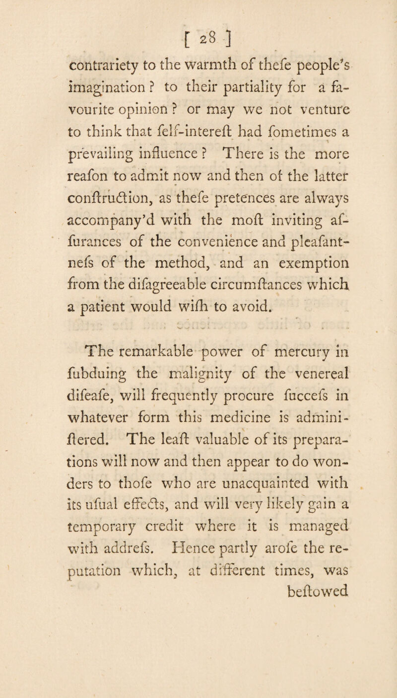 contrariety to the warmth of thefe people's imagination ? to their partiality for a fa¬ vourite opinion ? or may we not venture to think that felf-intereft had fometimes a * * i prevailing influence ? There is the more reafon to admit now and then of the latter ♦ condrudion, as thefe pretences are always * accompany’d with the mod inviting af- furances of the convenience and pleafant- nefs of the method, and an exemption from the difagreeable circumdances which a patient would wifh to avoid. , - » •>»> x < ^ i - * . -» The remarkable power of mercury in fubduing the malignity of the venereal difeafe, will frequently procure fuccefs in whatever form this medicine is admini- fiered. The lead valuable of its prepara¬ tions will now and then appear to do won¬ ders to thofe who are unacquainted with its ufual effeds, and will very likely gain a temporary credit where it is managed with addrefs. Hence partly arofe the re¬ putation which, at different times, was bedewed