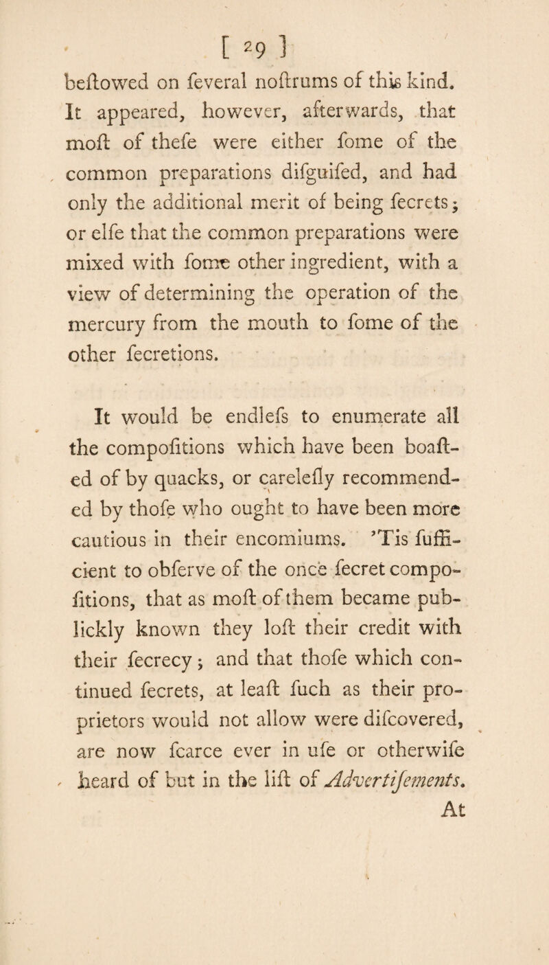 / bellowed on feveral noftrums of this kind. It appeared, however, afterwards, that xnoft of thefe were either fome of the common preparations difguifed, and had only the additional merit of being fecretsj or elfe that the common preparations were mixed with fome other ingredient, with a view of determining the operation of the mercury from the mouth to fome of the other fecretions. It would be endlefs to enumerate all the compofitions which have been boaft- ed of by quacks, or careleily recommend¬ ed by thofe who ought to have been more cautious in their encomiums. ’Tis fuffi- cient to obferve of the once fecret compo¬ fitions, that as mo ft of t hem became pub- ♦ lickly known they loft their credit with their fecrecy; and that thofe which con¬ tinued fecrets, at leaft fuch as their pro¬ prietors would not allow were difcovered, are now fcarce ever in ufe or otherwife ' heard of but in the lift of Advcrtijements. At