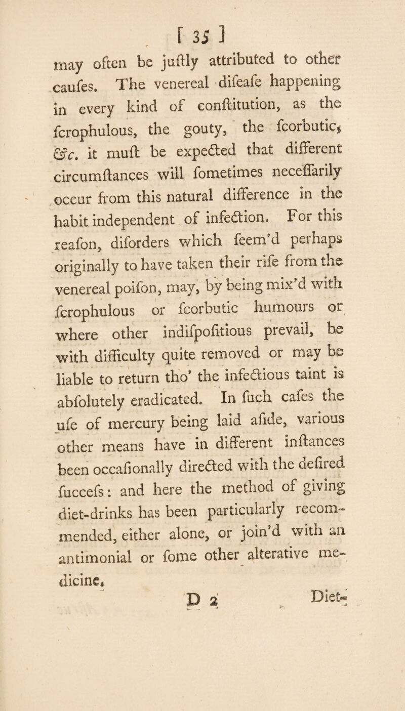 may often be juftly attributed to other caufes. The venereal difeafe happening in every kind of conflitution, as thw fcrophulous, the gouty, the fcorbutic, &c. it muft be expedted that different c ire uni fiances will fometimes necedarily occur from this natural dideience in the habit independent of infection. For this reafon, diforders which feem’d perhaps originally to have taken their rue fiomthe venereal poifon, may, by being mix d with fcrophulous or fcorbutic humours or where other mdupoiitious prevail, be with difficulty quite removed or may be liable to return tho’ the infectious taint is abfolutely eradicated. In fuch cafes the ufe of mercury being laid afide, various other means have in different inftances been occasionally directed with the uefiied fuccefs: and here the method of giving diet-drinks has been particularly recom¬ mended, either alone, or join d with *n antimonial or fome other alterative me¬ dicine, D 2 Diet-