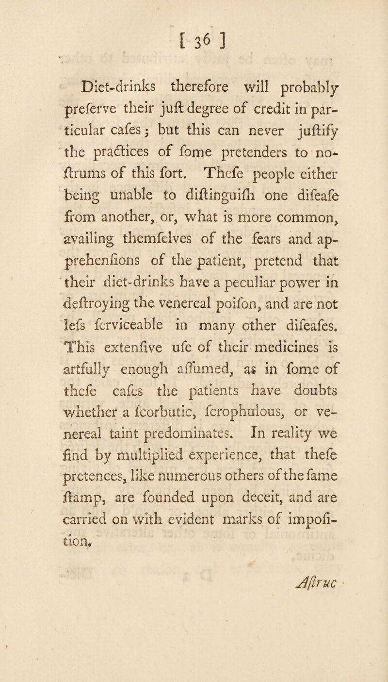 Diet-drinks therefore will probably preferve their juft degree of credit in par¬ ticular cafes; but this can never juftify the practices of fome pretenders to no- ftrums of this fort. Thefe people either being unable to diftinguifh one difeafe from another, or, what is more common, availing themfelves of the fears and ap- prehenlions of the patient, pretend that their diet-drinks have a peculiar power in deftroying the venereal poifon, and are not lefs ferviceable in many other difeafes. This extenfive ufe of their medicines is artfully enough a fumed, as in fome of thefe cafes the patients have doubts whether a fcorbutic, fcrophulous, or ve¬ nereal taint predominates. In reality we find by multiplied experience, that thefe pretences, like numerous others of the fame ft amp, are founded upon deceit, and are carried on with evident marks of impofi- tion. A[iruc '