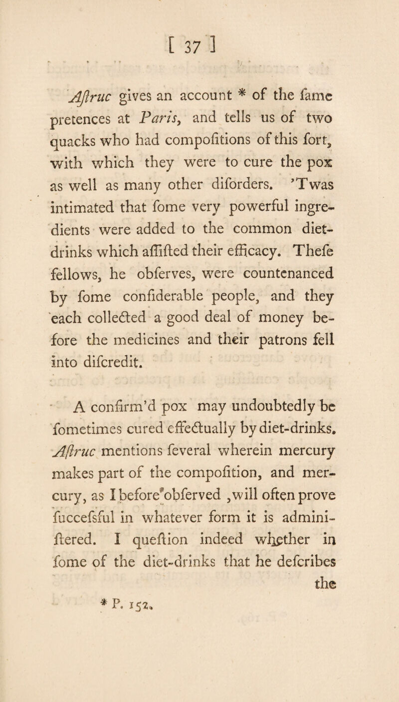 AJlriic gives an account * of the fame pretences at Paris, and tells us of two quacks who had compositions of this fort* with which they were to cure the pox as well as many other diforders. ’Twas intimated that fome very powerful ingre¬ dients were added to the common diet- drinks which affifted their efficacy. Thefe fellows, he obferves, were countenanced by fome confiderable people, and they each collected a good deal of money be¬ fore the medicines and their patrons fell into difcredit. A confirm’d pox may undoubtedly be fometimes cured effectually by diet-drinks, A(lruc mentions feveral wherein mercury makes part of the cornpofition, and mer¬ cury, as I befores?obferved ,will often prove fuccefsful in whatever form it is admini- ftered. I queftion indeed whether in fome of the diet-drinks that he defcribes the * P, 152*