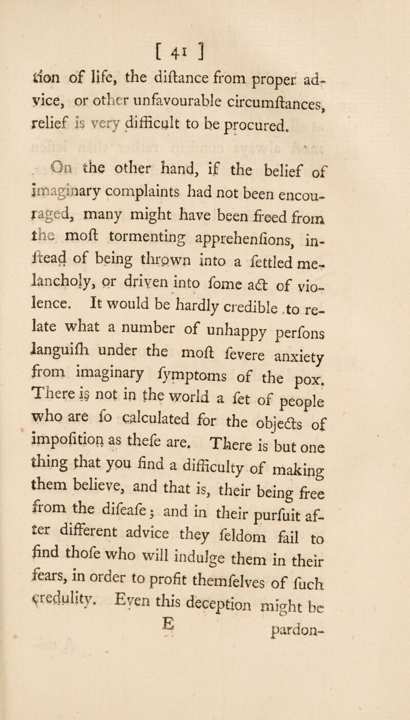 don of life, the diftance from proper ad¬ vice, or other unfavourable circumftances, relief is very difficult to be procured. v On the other hand, if the belief of Imaginary complaints had not been encou¬ raged, many might have been freed from the moft tormenting apprehenfions, in¬ stead of being thrown into a fettled me¬ lancholy, or driven into fome ad of vio¬ lence. It would be hardly credible to re¬ late what a number of unhappy perfons ianguifh under the moft fevere anxiety from imaginary fymptoms of the pox. There i§ not in the world a fet of people who are fo calculated for the objedts of impofition as thefe are. There is but one thing that you find a difficulty of making them believe, and that is, their being free from the difeafe; and in their purfuit af¬ ter different advice they feldom fail to find thofe who will indulge them in their fears, m order to profit themfelves of fuch yredulity. Even this deception might be pardon-