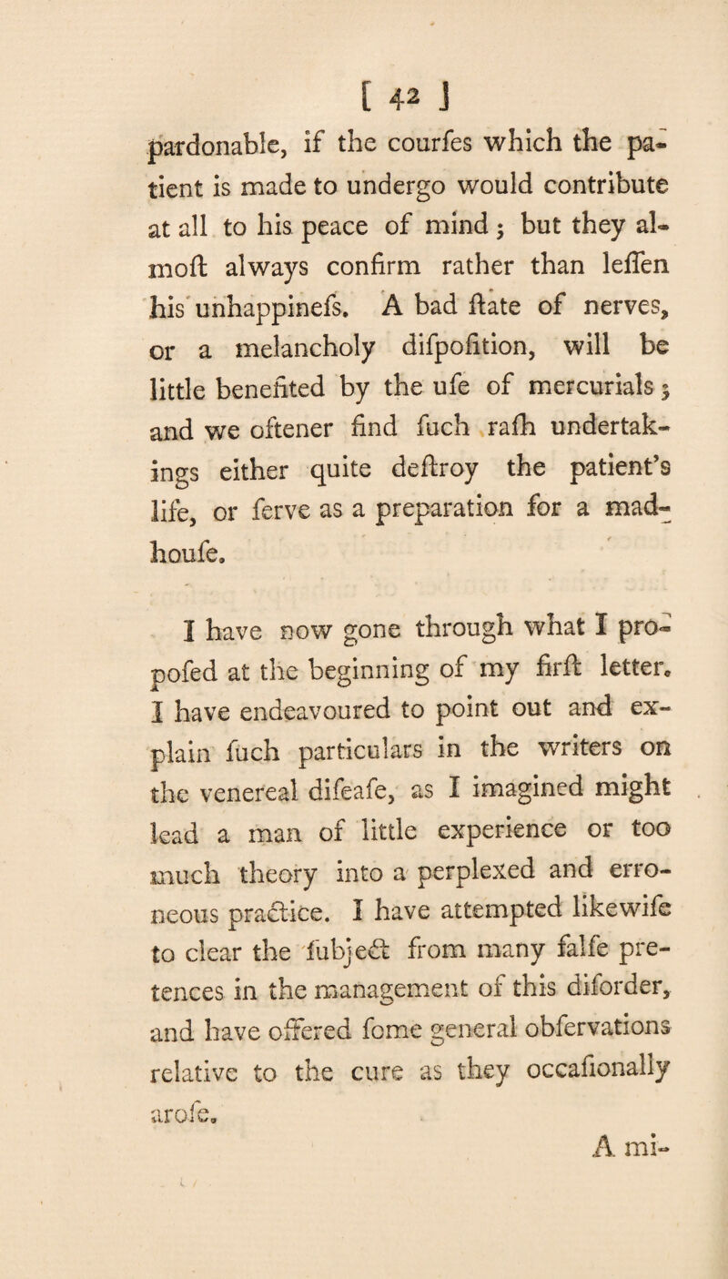 pardonable, if the courfes which the pa¬ tient is made to undergo would contribute at all to his peace of mind $ but they al- moft always confirm rather than leflen his unhappinefs. A bad date of nerves, or a melancholy difpofition, will be little benefited by the ufe of mercurials 3 and we oftener find fuch rafh undertak¬ ings either quite deftroy the patient’s life, or ferve as a preparation for a mad- houfe, 1 have now gone through what I pro- pofed at the beginning of my firft letter I have endeavoured to point out and ex¬ plain fuch particulars in the writers on the venereal difeafe, as I imagined might lead a man of little experience or too much theory into a perplexed and erro¬ neous practice. I have attempted likewifc to clear the fubjeft from many falfe pre¬ tences in the management of this disorder, and have offered fome general obfervations relative to the cure as they occafionally