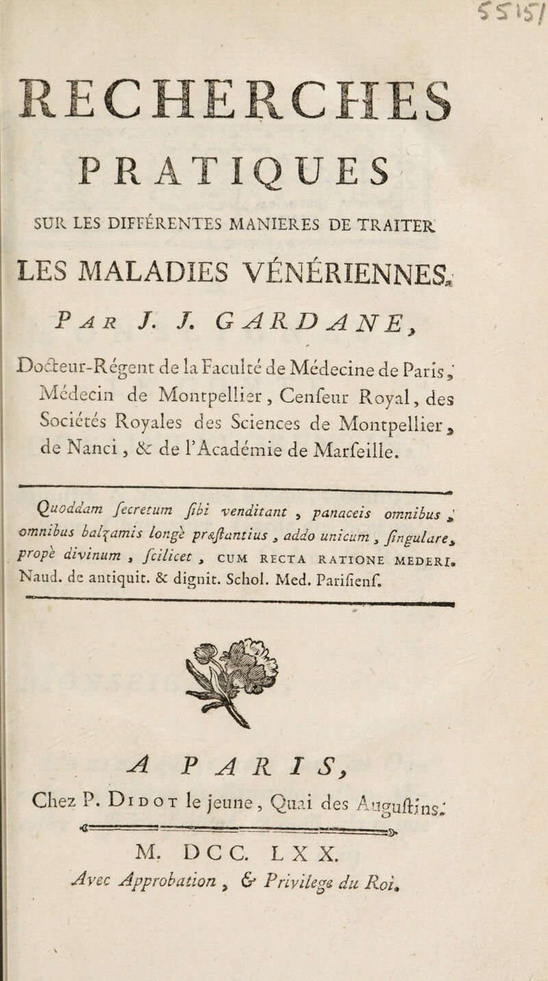 PRATIQUES' SUR LES DIFFÉRENTES MANIERES DE TRAITER. LES MALADIES VÉNÉRIENNES, Par J. J. GARDA NE, Do&eur-Régent de la Faculté de Médecine de Paris * Médecin de Montpellier, Cenfeur Royal, des Sociétés Royales des Sciences de Montpellier , de Nanci, & de l’Académie de Marfeilie. Qu.oda.am fiecretum fibi •venditant , panaceis omnibus * omnibus b agamis Longe pr&flantius , addo unicum , fin gui are* prope aivinum , jcilicet , cum recta ratione mederx» Naud. de antiquit. & dignit. Schol. Med. Parifîenf. A PARIS, Chez P. Di d o t le jeune , Quai des A naiift; ns; «== —■- M. D C C. L X X. Avec Approbation , & Privilège du Roi#