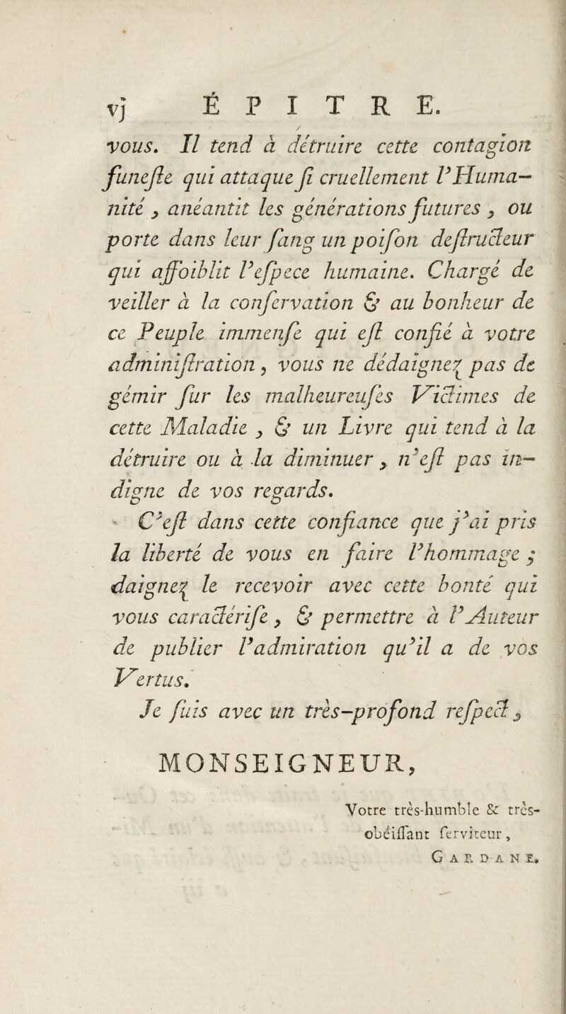 vj Ë P I T R E. / vous. Il tend à détruire cette contagion funejle qui attaque fi cruellement P Huma¬ nité y anéantit les générations futures y ou porte dans leur fin g un poifon deftrucleur qui ajfoiblit Pefpece humaine. Chargé de veiller à la confervation & au bonheur de ce Peuple immenfe qui ejl confié a votre adminijtration , vous ne dédaigne7 pas de gémir fur les malheureufes Victimes de cette Maladie y & un Livre qui tend à la détruire ou a la diminuer y n'eft pas in¬ digne de vos regards. C'ejl dans cette confiance que fai pris la liberté de vous en faire Vhommage y daigne| le recevoir avec cette bonté qui vous caraclérife y & permettre à P Auteur de publier P admiration qu'il a de vos Vertus. Je fuis avec un très-profond refpecl 3 MONSEIGNEUR, Votre très-humble & tres— obéi {Tant ferviteur, G A r. D-A N E.