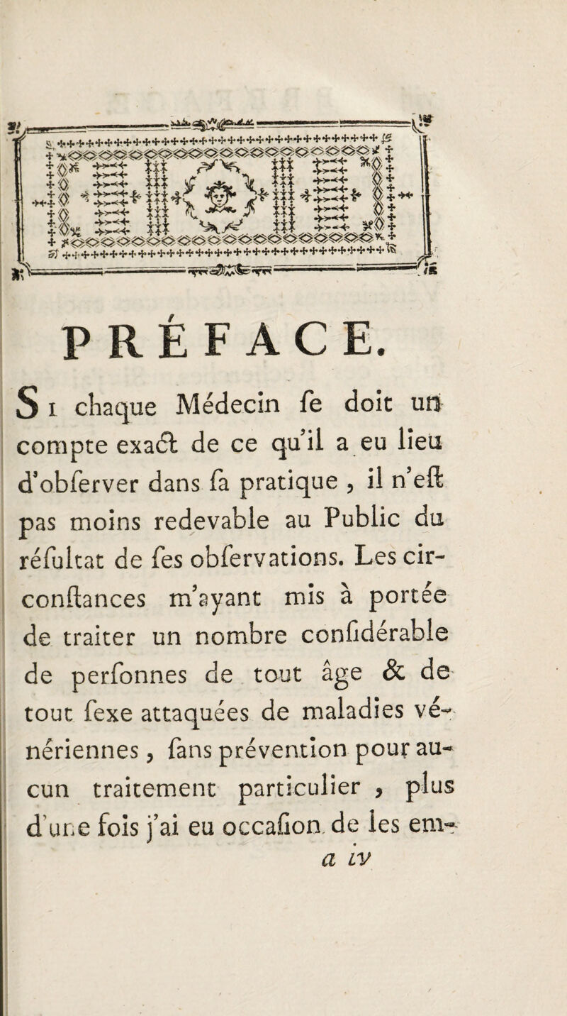 PRÉFACE. S i chaque Médecin le doit un compte exaét de ce qu’il a eu lieu d’obierver dans là pratique , il n eft pas moins redevable au Public du rélultat de les obfervations. Les cir- conftances m’ayant mis à portée de traiter un nombre conüdérable de perfonnes de tout âge & de tout fexe attaquées de maladies vé¬ nériennes , fans prévention pour au¬ cun traitement particulier , plus d’une fois j’ai eu occalion de ies em-