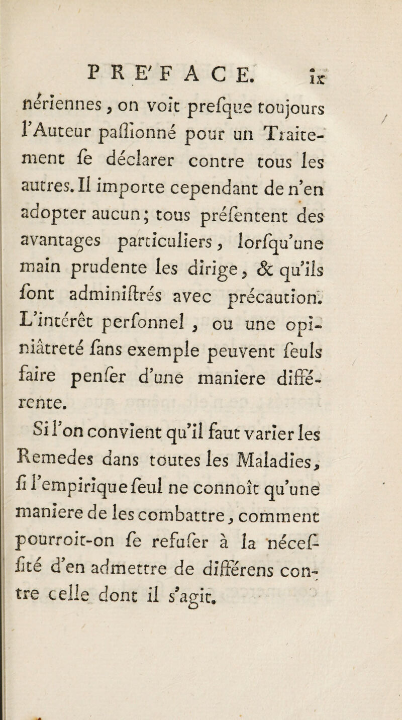 PHE'FACE. îr nériennes, on voie prefque toujours l’Auteur paflionné pour un Traite¬ ment le déclarer contre tous les autres. Il importe cependant de n’en adopter aucun; tous prélentent des avantages particuliers, lorfqu’une main prudente les dirige, & qu’ils l'ont adminiftrés avec précaution. L intérêt perfonneî , ou une opi¬ niâtreté lans exemple peuvent feuls faire penlèr d’une maniéré diffé¬ rente. Si l’on convient qu’il faut varier les Remedes dans toutes les Maladies, fi l’empirique feuî ne connoît qu’une maniéré de les combattre, comment pourroit-on le refuler à la nécel- fte d en admettre de diftérens con¬ tre celle dont il s’agit.