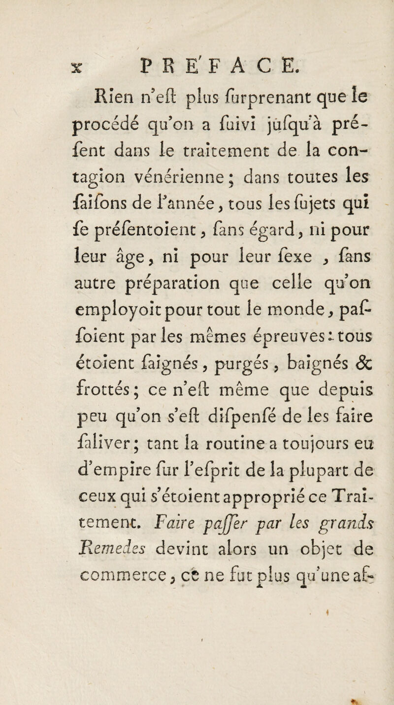 Rien n’eft plus f irprenant que le procédé qu’on a fuivi jufqu’à pré- fent dans le traitement de la con¬ tagion vénérienne; dans toutes les iaifbns de l’année, tous lesfujets qui fe préfentoient, fans égard, ni pour leur âge, ni pour leur fexe , fans autre préparation que celle qu’on employoitpour tout le monde, paf- foient parles mêmes épreuvesttous étoient fa ignés, purgés , baignés & frottés; ce n’eft même que depuis peu qu’on s’eft difpenfé de les faire faliver; tant la routine a toujours eu d’empire fur l’efprit de la plupart de ceux qui s’étoient approprié ce Trai¬ tement. Faire paffèr par les grands Remedes devint alors un objet de commerce, cè ne fut plus qu’une af- 1