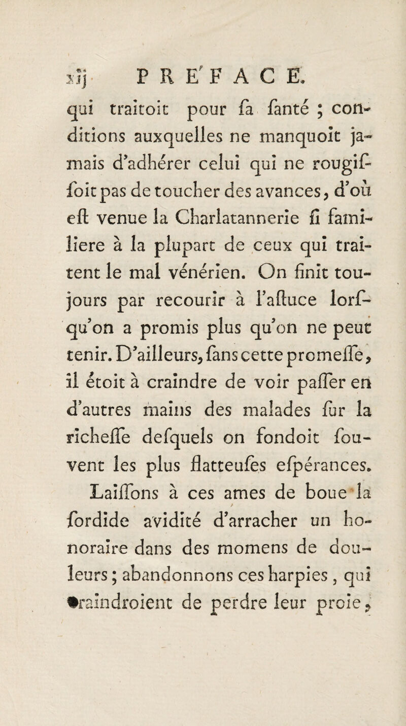 xïj P R E'FAC E. qui traitoit pour fa fanté ; con¬ ditions auxquelles ne manquoit ja¬ mais d’adhérer celui qui ne rougifi foitpas de toucher des avances, d’où eft venue la Charlatannerie fi fami¬ lière à la plupart de ceux qui trai¬ tent le mal vénérien. On finit tou¬ jours par recourir à l’aftuce lors¬ qu’on a promis plus qu’on ne peut tenir. D’ailleurs, fans cette proméfié, il étoit à craindre de voir pafier en d’autres mains des malades fur la richefle defquels on fondoit fou- vent les plus flatteufes efpérances. Laiifons à ces âmes de boue la fordide avidité d’arracher un ho¬ noraire dans des momens de dou¬ leurs ; abandonnons ces harpies , qui •raindroient de perdre leur proie,