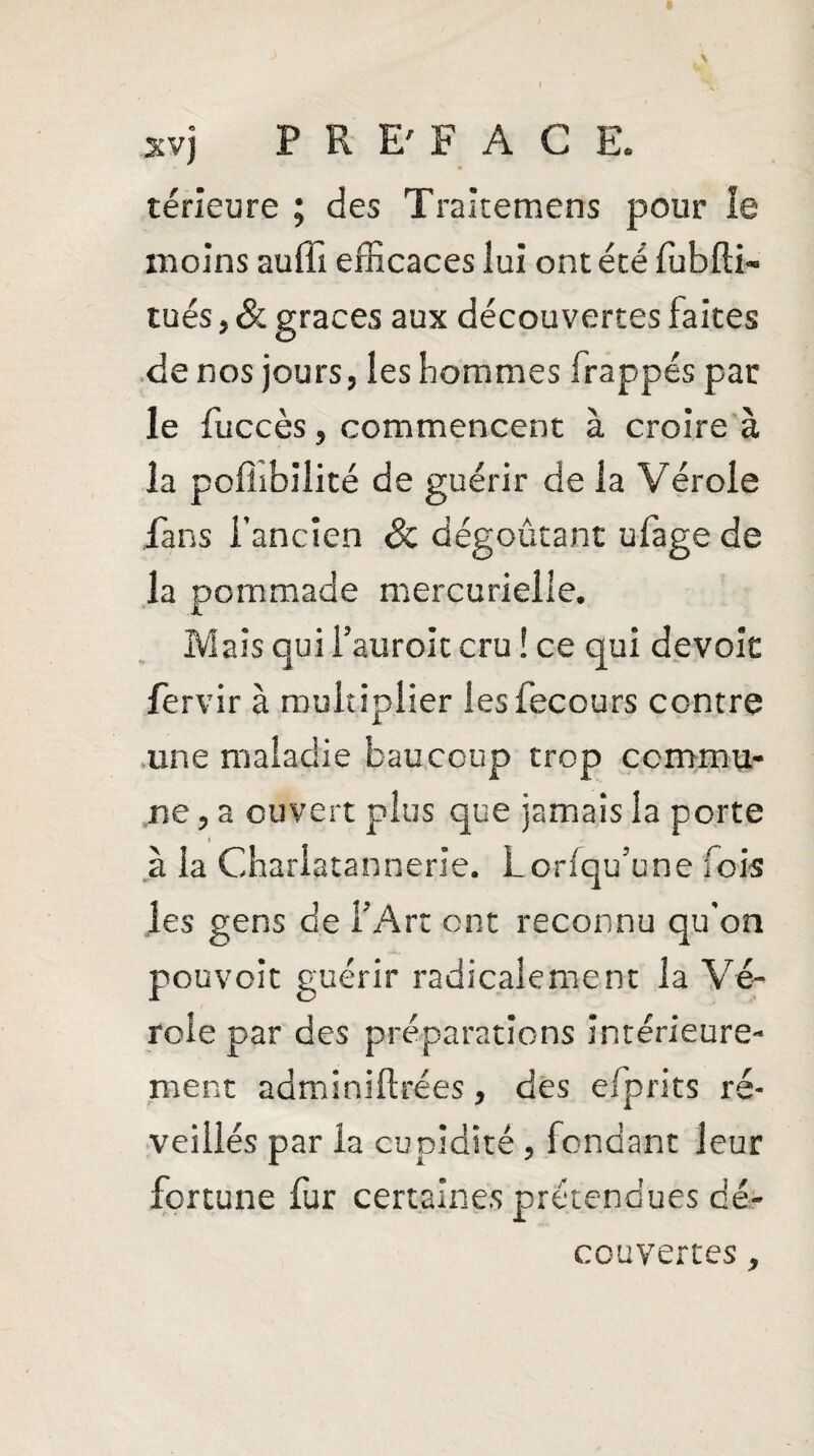 térieure ; des Traitemens pour le moins auffî efficaces lui ont été fubfti- tués, & grâces aux découvertes faites de nos jours, les hommes frappés par le fuccès, commencent à croire à la polîibilité de guérir de la Vérole fans l’ancien Sc dégoûtant ufage de la pommade mercurielle. Mais qui i’auroit cru ! ce qui dévoie fervir à multiplier îesfecours contre une maladie baucoup trop commu¬ ne , a ouvert plus que jamais la porte à la Charlatannerie. Lorfqu’une fois les gens de l’Art ont reconnu qu’on pouvoit guérir radicalement la Vé¬ role par des préparations intérieure¬ ment adminiltrées, des eipries ré¬ veillés par la cupidité, fondant leur fortune fur certaines prétendues dé¬ couvertes ,