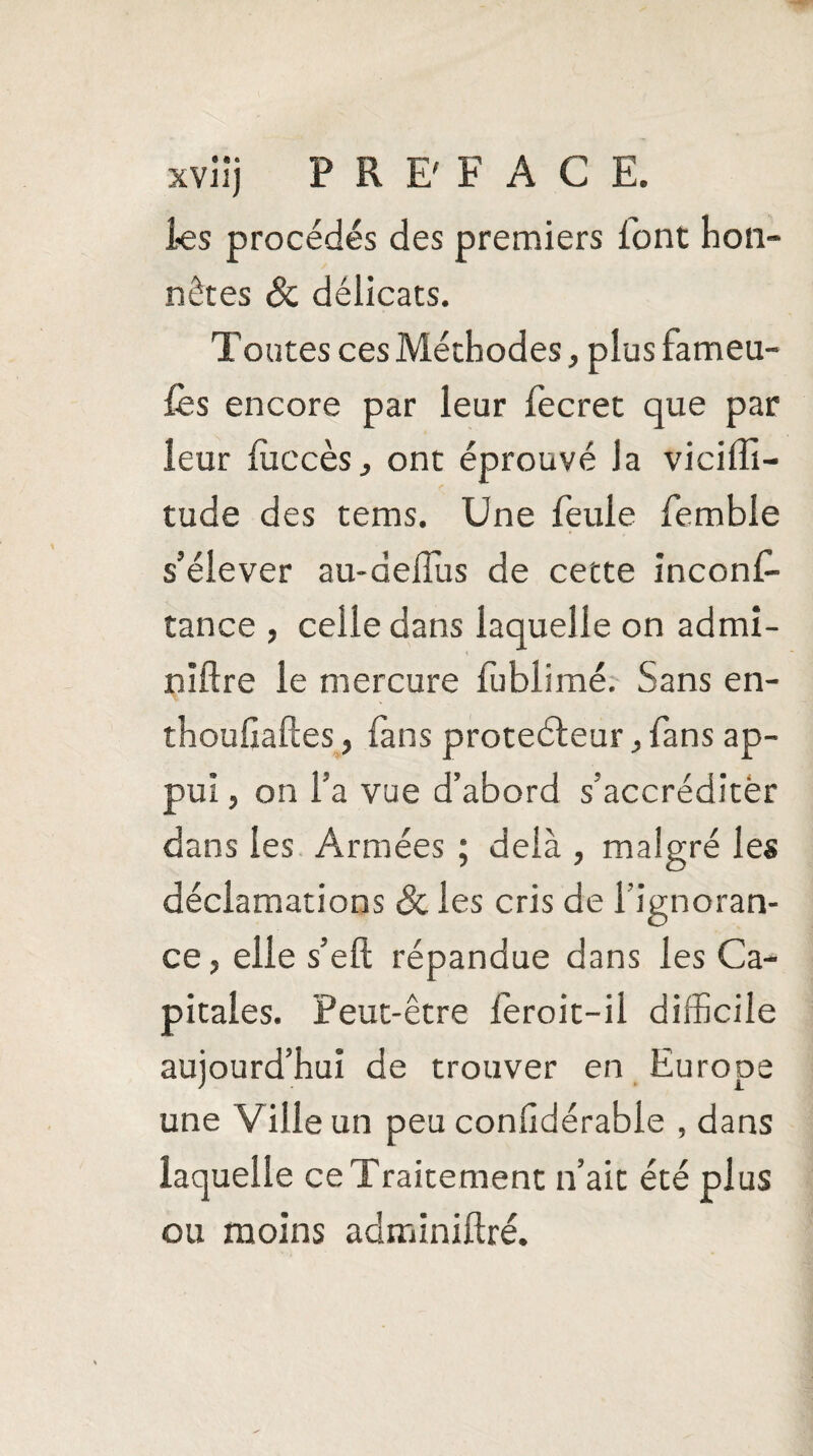 les procédés des premiers font hon¬ nêtes 8c délicats. Toutes ces Méthodes, plus fameu- fès encore par leur fecret que par leur fiiccès, ont éprouvé la viciffi- tude des tems. Une feule femble s’élever au-delfus de cette inconf- tance , celle dans laquelle on admi- niftre le mercure fublimé. Sans en- thoufiaftes, fans proteéleur , fans ap¬ pui , on l’a vue d’abord s’accréditer dans les Armées ; delà , malgré les déclamations & les cris de l’ignoran¬ ce, elle s’eft répandue dans les Ca¬ pitales. Peut-être fèroit-il difficile aujourd’hui de trouver en Europe une Ville un peu conGdérable , dans laquelle ce Traitement n’ait été plus ou moins adminiftré.