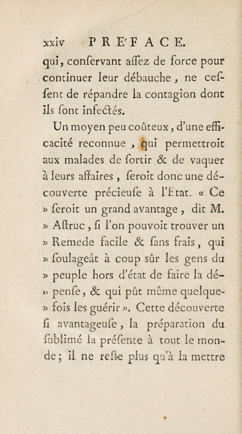 qui, confervant affez de force pour continuer leur débauche, ne cef- fent de répandre la contagion dont ils font infeélés. Un moyen peu coûteux, d’une effi¬ cacité reconnue , qui perrnettroit aux malades de fortir & de vaquer à leurs affaires, ferait donc une dé¬ couverte précieufe à l’htat. « Ce » ferait un grand avantage , dit M. » Aftruc , fi l’on pouvoir trouver un » Remede facile 8c fans frais, qui » foulageât à coup sûr les gens du » peuple hors d’état de faire la dé- penfe, & qui pût meme queîque- » fois les guérir ». Cette découverte fi avantageufe, la préparation du fablîmé la préfente à tout le mon¬ de ; il ne refte plus qu’à la mettre