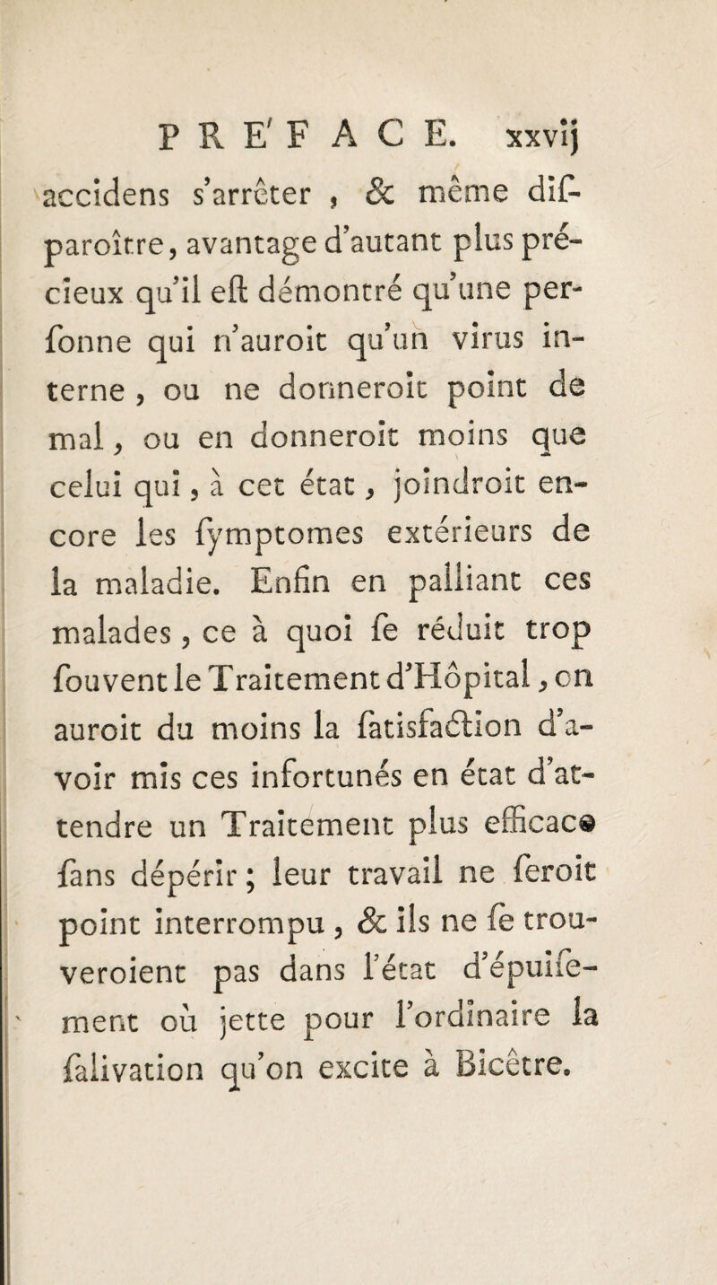 P R E' F ACE. xxvîj accidens s’arrêter , 8c même dif- paroître, avantage d’autant plus pré¬ cieux qu’il eft démontré qu’une per- fonne qui n’auroit qu’un virus in¬ terne , ou ne donnerait point de mal, ou en donnerait moins que celui qui, à cet état, joindrait en¬ core les fymptomes extérieurs de la maladie. Enfin en palliant ces malades, ce à quoi fe réduit trop fouvent le Traitement d’Hôpital, en aurait du moins la fàtisfaélion d’a¬ voir mis ces infortunés en état d’at¬ tendre un Traitement plus efficace {ans dépérir ; leur travail ne feroit point interrompu , 8c ils ne (e trou¬ veraient pas dans l’état d’épuife- ment où jette pour l’ordinaire la falivation qu’on excite à Bicêtre.