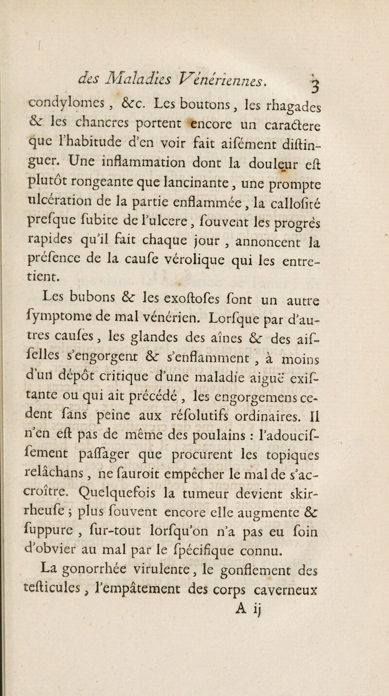 condylomes , 6cc. Les boutons, les rhagades & les chancres portent encore un caradere que 1 habitude d'en voir fait aifément diftin- guer. Une inflammation dont la doulejur eft plutôt rongeante que lancinante, une prompte ulcération de la partie enflammée, la callofité prefque fubite de 1 ulcéré, fouvent les progrès rapides qu'il fait chaque jour , annoncent la prefence de la caufe verolique qui les entre¬ tient. Les bubons 6c les exoftofes font un autre fymptome de mal vénérien. Lorfque par d'au¬ tres caufes 5 les glandes des aines 6c des aif~ Telles s’engorgent 6c s’enflamment , à moins dun dépôt critique d’une maladie aigue exif- tante ou qui ait précédé , les engorgemens co¬ dent fans peine aux réfolutifs ordinaires. Il n’en efl: pas de même des poulains : l’adoucif- fement paftager que procurent les topiques relâchans, ne fauroit empêcher le mal de s’ac¬ croître, Quelquefois la tumeur devient skir- rheufe ; plus fouvent encore elle augmente 6c fupp ure j fur-tout lorfqu’on n’a pas eu foin d obvier au mal par le fpécifîque connu. La gonorrhée virulente 5 le gonflement des tefticules 3 l’empâtement des corps caverneux Aij