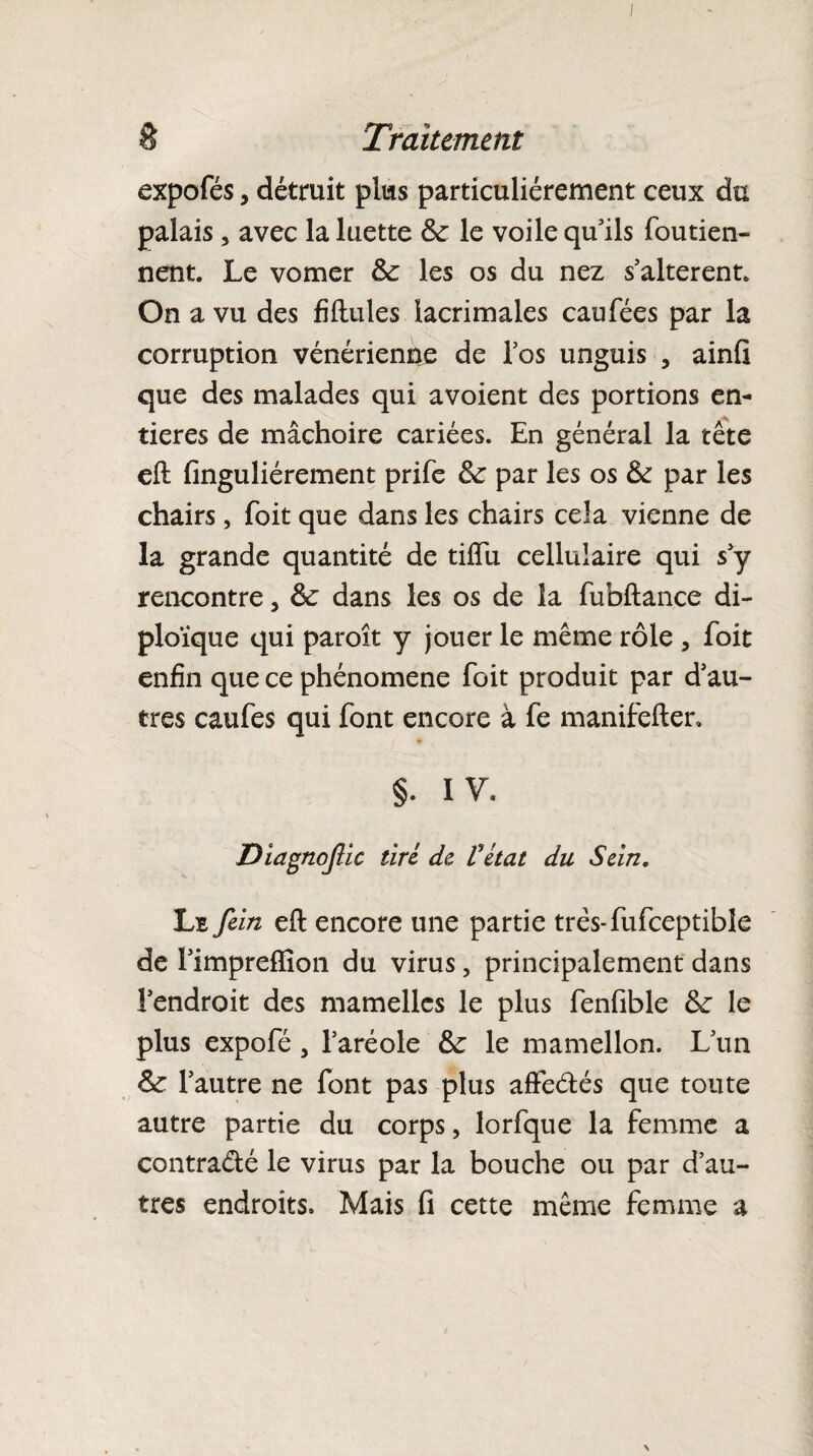 expofés, détruit plus particuliérement ceux du palais, avec la luette de le voile qu’ils foutien- nent. Le vomer de les os du nez s’altèrent. On a vu des fiftules lacrimales eau fées par la corruption vénérienne de l’os unguis , ainfi que des malades qui avoient des portions en¬ tières de mâchoire cariées. En général la tête eft finguliérement prife de par les os de par les chairs, foit que dans les chairs cela vienne de la grande quantité de tiftii cellulaire qui s’y rencontre, de dans les os de la fubftance di- ploïque qui paroit y jouer le même rôle , foit enfin que ce phénomène foit produit par d’au¬ tres caufes qui font encore à fe manifefter. §. IV* Diagnoftic tiré de Vétat du Sein, Le fein eft encore une partie très-fufceptible de Fimpreffion du virus, principalement dans l’endroit des mamelles le plus fenfible de le plus expofé, l’aréole de le mamellon. L’un de l’autre ne font pas plus affe&és que toute autre partie du corps, lorfque la femme a contracté le virus par la bouche ou par d’au¬ tres endroits. Mais fi cette même femme a