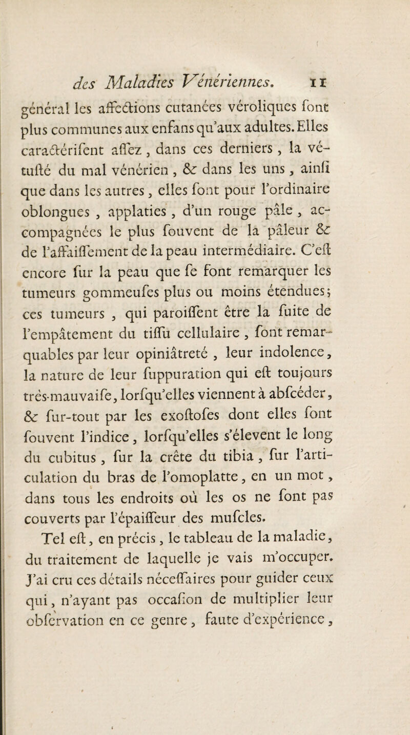 ( des Maladies Vénériennes. il général les affe&ions cutanées véroliques font plus communes aux enfans qu’aux adultes. Elles cara&érifent aflez, dans ces derniers , la vé- tufté du mal vénérien , &: dans les uns , ainfï que dans les autres , elles font pour l’ordinaire oblongues , applaties , d’un rouge pâle , ac¬ compagnées le plus fouvent de la pâleur & de l’afFaiflement de la peau intermédiaire. Ceft encore fur la peau que fe font remarquer les tumeurs gommeufes plus ou moins étendues; ces tumeurs , qui paroiffent être la fuite de l’empâtement du tilfu cellulaire , font remar¬ quables par leur opiniâtreté , leur indolence, la nature de leur fuppuracion qui eft toujours trés-mauvaife, lorfqu’elles viennent à abfceder , &: fur-tout par les exoftofes dont elles font fouvent l’indice, lorfqu’elles s’élèvent le long du cubitus , fur la crête du tibia , fur 1 arti¬ culation du bras de l’omoplatte , en un mot , dans tous les endroits où les os ne font pas couverts par l’épaifteur des mufcles. Tel eft 3 en précis, le tableau de la maladie, du traitement de laquelle je vais m’occuper* J’ai cru ces détails néceftaires pour guider ceux qui, n’ayant pas occaf on de multiplier leur obfcrvation en ce genre , faute d’expérience,