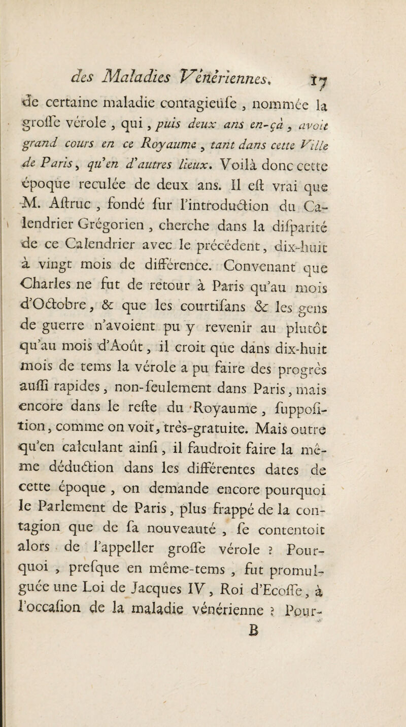 de certaine maladie contagieufe , nommée la groife vérole , qui, puis deux ans en-çà avait grand cours en ce Royaume , tant dans cette Ville de Paris, qu en d'autres lieux. Voilà donc cette époque reculée de deux ans. 11 eft vrai que M. Aftruc , fondé fur l’introduéfion du Ca~ * iendrier Grégorien , cherche dans la difparité de ce Calendrier avec le précédent, dix-huit à vingt mois de différence. Convenant que Charles ne fut de retour à Paris qu’au mois d'O&obre, & que les courtifans ck les gens de guerre n’avoient pu y revenir au plutôt qu’au mois d’Août, il croit que dans dix-huit mois de tems la verole a pu faire des progrès aufîi rapides, non-feulement dans Paris, mais encore dans le refte du 'Royaume , fuppofi- tion, comme on voit, très-gratuite. Mais outre qu en calculant ainfi, il faudroit faire la mê¬ me déduétion dans les différentes dates de cette epoque , on demande encore pourquoi le Parlement de Paris, plus frappé de la con¬ tagion que de fa nouveauté , fe contentoit alors de fappeller groffe vérole ? Pour¬ quoi , prefque en même-tems , fut promul¬ guée une Loi de Jacques IV, Roi d’Ecoffe, à ioccafion de la maladie vénérienne ? Pour-