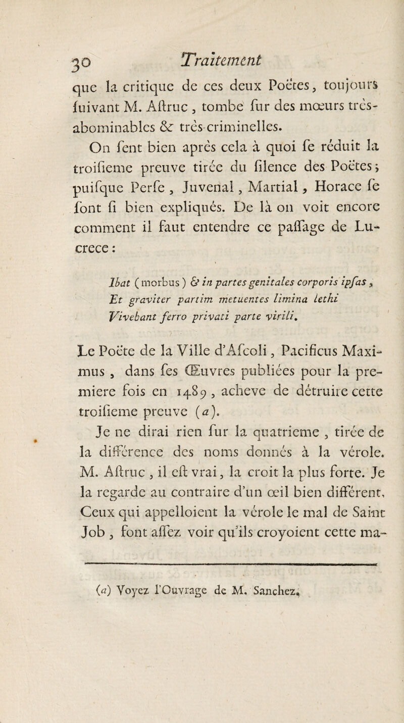 que la critique de ces deux Poètes, toujours fuivant M. Aftruc , tombe fur des mœurs très- abominables de très criminelles. On fent bien après cela à quoi fe réduit la troifieme preuve tirée du filence des Poètes * puifque Perfe , Juvenal, Martial, Horace fe font fi bien expliqués. De là on voit encore comment il faut entendre ce paffage de Lu¬ crèce : Ibat ( morbus ) & in partes génitales corporis ipfas > Et graviter partim metuentes limina lethi Vivebant ferro privati parte virili. Le Poète de la Ville d’Afcoli, Pacifiais Maxi- mus , dans fes Œuvres publiées pour la pre¬ mière fois en 1489, achevé de détruire cette troifieme preuve (a). Je ne dirai rien fur la quatrième , tirée de la différence des noms donnés à la vérole. M. Aftruc , il cft vrai, la croit la plus forte. Je la regarde au contraire d’un œil bien différent. Ceux qui appelaient la vérole le mal de Saint Job , font aifez voir qu’ils croyoient cette ma- (a) Voyez l’Ouvrage de M. Sanchez,