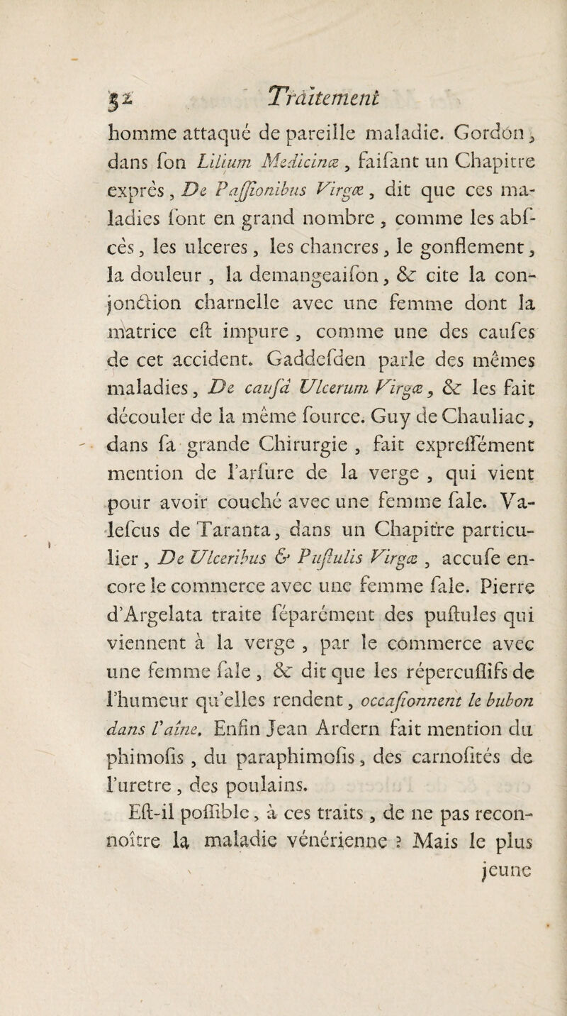 homme attaqué de pareille maladie. Gordon ^ dans fon Lilium Medlcinæ , faifant un Chapitre exprès, De Paffionibus Virgœ., dit que ces ma¬ ladies font en grand nombre 5 comme les abf- cès, les ulcérés, les chancres , le gonflement , la douleur , la demangeaifon, de cite la con¬ jonction charnelle avec une femme dont la matrice eft impure , comme une des caufes de cet accident. Gadddden parle des mêmes maladies, De caujd Ukeruni Firgœ, de les fait découler de la même fource. Guy de Chauliac, dans fa grande Chirurgie , fait exprdfément mention de l’arfure de la verge , qui vient pour avoir couché avec une femme fale. Va- lefcus deTaranta, dans un Chapitre particu¬ lier , De Ulceribus & PuJIulis Virgæ , accufe en¬ core le commerce avec une femme fale. Pierre d’Argelata traite féparément des pullules qui viennent à la verge , par le commerce avec une femme fale , & dit que les répereuflifs de rhumeur qu’elles rendent, occasionnent le bubon dans Vaine. Enfin Jean Ardern fait mention du phimofis , du paraphimofis, des carnofités de l*uretre, des poulains. Eft-il pofîiblc, à ces traits, de ne pas recon- noître la maladie vénérienne ? Mais le plus jeune