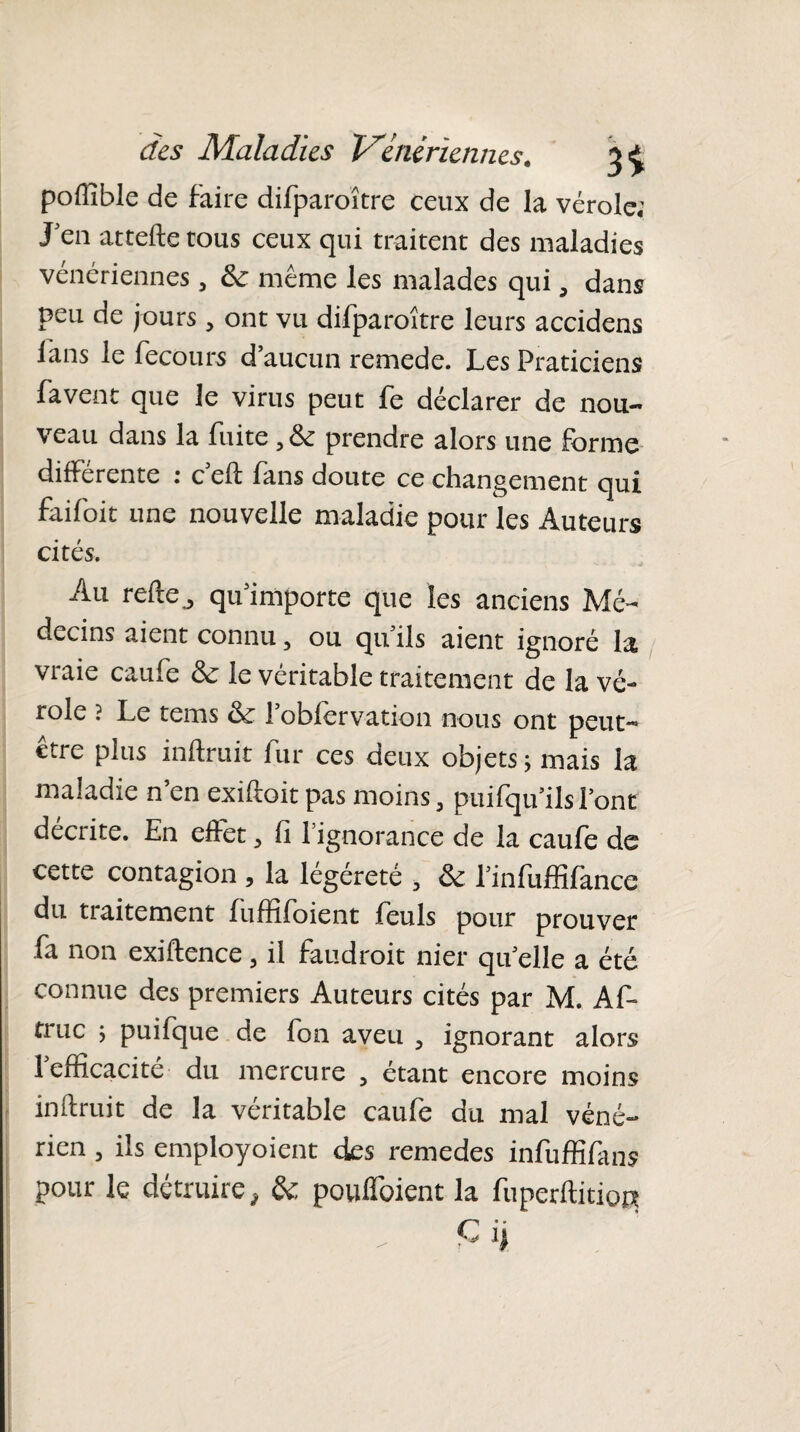 poffible de faire difparoître ceux de la vérole; J'en attelle tous ceux qui traitent des maladies vénériennes, &: même les malades qui, dans peu de jours, ont vu difparoître leurs accidens fans le fecours d’aucun remede. Les Praticiens fa vent que le virus peut fe déclarer de nou¬ veau dans la fuite , & prendre alors une forme differente : c ell fans doute ce changement qui faifoit une nouvelle maladie pour les Auteurs cités. Au relie „ qu’importe que les anciens Mé¬ decins aient connu, ou qu’ils aient ignoré la vraie caufe & le véritable traitement de la vé¬ role ? Le tems & l’obfervation nous ont peut- etre plus inllruit fur ces deux objets; mais la maladie n’en exiiloitpas moins, puifqu’ilsl’ont décrite. En effet, fi 1 ignorance de la caufe de cette contagion , la légéreté , &: l’infuffifance du tiaitement fuffifoient feuls pour prouver fa non exiflence, il faudrait nier qu’elle a été connue des premiers Auteurs cités par M. AA tiuc ; puifque de fon aveu , ignorant alors 1 efficacité du mercure , étant encore moins inllruit de la véritable caufe du mal véné¬ rien 3 ils employaient des remedes infuffifans pour le détruire, & poulfoient la fuperftitiocj C i)