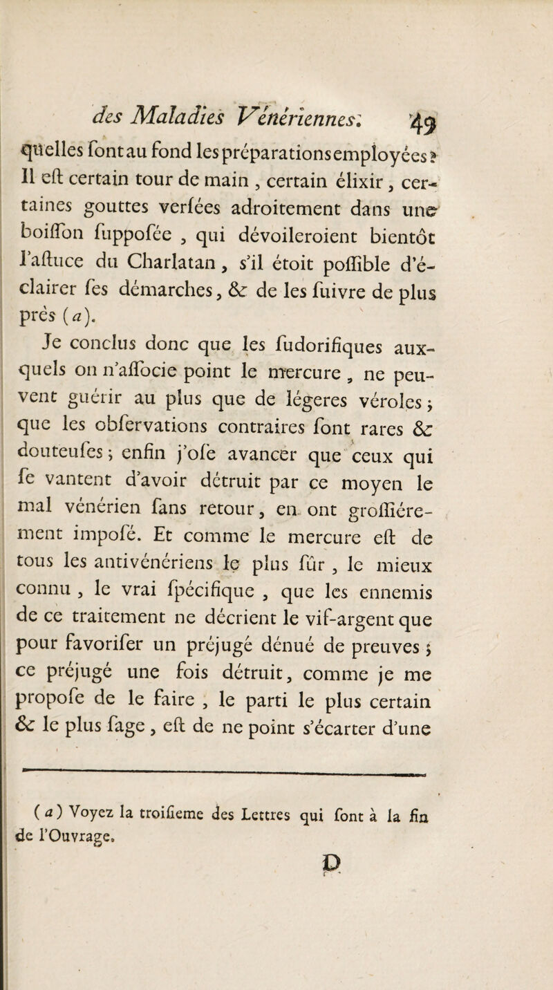 quelles Fontau fond lespréparationsempîoyées* Il eft certain tour de main , certain élixir , cer¬ taines gouttes verlées adroitement dans une boiffon fuppofée , qui dévoileroient bientôt 1 aftuce du Charlatan, s’il étoit poftible d’é¬ clairer Tes démarches, &: de les fuivre de plus près O). Je conclus donc que les fudorifiques aux¬ quels on naflocie point le mercure , ne peu¬ vent guérir au plus que de légères véroles j que les obfervations contraires font rares Sc douteufes ; enfin j’ofe avancer que ceux qui fe vantent d’avoir détruit par ce moyen le mal vénérien fans retour, en. ont groftîére- ment impofé. Et comme le mercure eft de tous les antivénériens le plus fur , le mieux connu , le vrai fpécifique , que les ennemis de ce traitement ne décrient le vif-argent que pour favorifer un préjugé dénué de preuves > ce préjugé une fois détruit, comme je me propofe de le faire , le parti le plus certain & le plus fage , eft de ne point s’écarter d’une (a) Voyez la troiûeme des Lettres qui font à la fin de l’Ouvrage, D