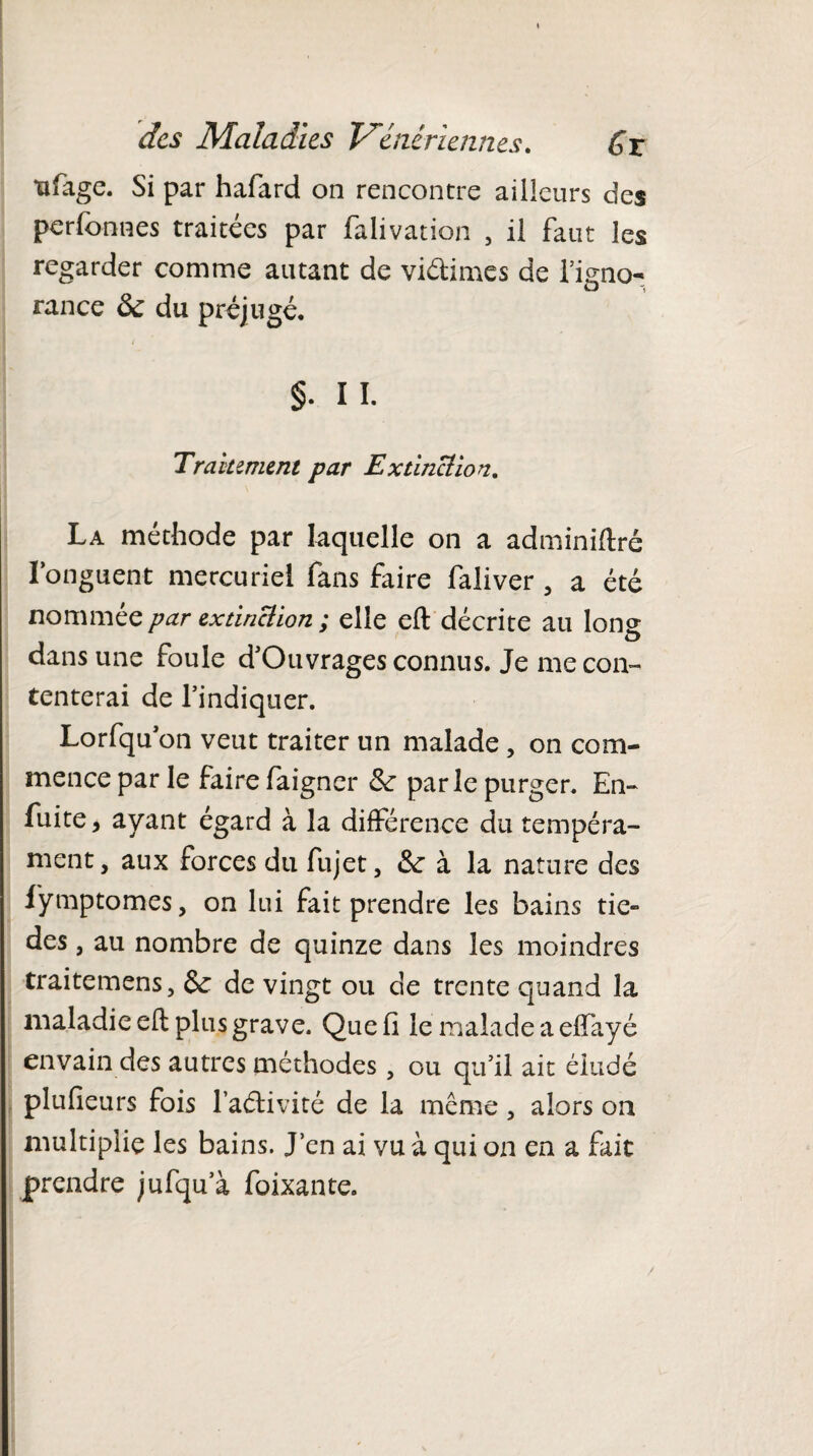 tifage. Si par hafard on rencontre ailleurs des perfonnes traitées par falivation , il faut les regarder comme autant de viélimes de l’igno¬ rance 5c du préjugé. §. IL Traitement par Extinction. La méthode par laquelle on a adminiftré l’onguent mercuriel fans faire faliver , a été nommée par extinÜion ; elle eft décrite au long dans une foule d’Otivrages connus. Je me con¬ tenterai de l’indiquer. Lorfqu on veut traiter un malade , on com¬ mence par le faire faigner 5c parle purger. En- fuite, ayant égard à la différence du tempéra¬ ment , aux forces du fujet, 5c à la nature des lÿmptomes, on lui fait prendre les bains tie- des, au nombre de quinze dans les moindres traitemens, 5c de vingt ou de trente quand la maladie eft plus grave. Que fi le malade a effayé envain des autres méthodes, ou qu’il ait éludé plufieurs fois l’aélivité de la même 3 alors on multiplie les bains. J’en ai vu à qui on en a fait prendre jufqu’à foixante.