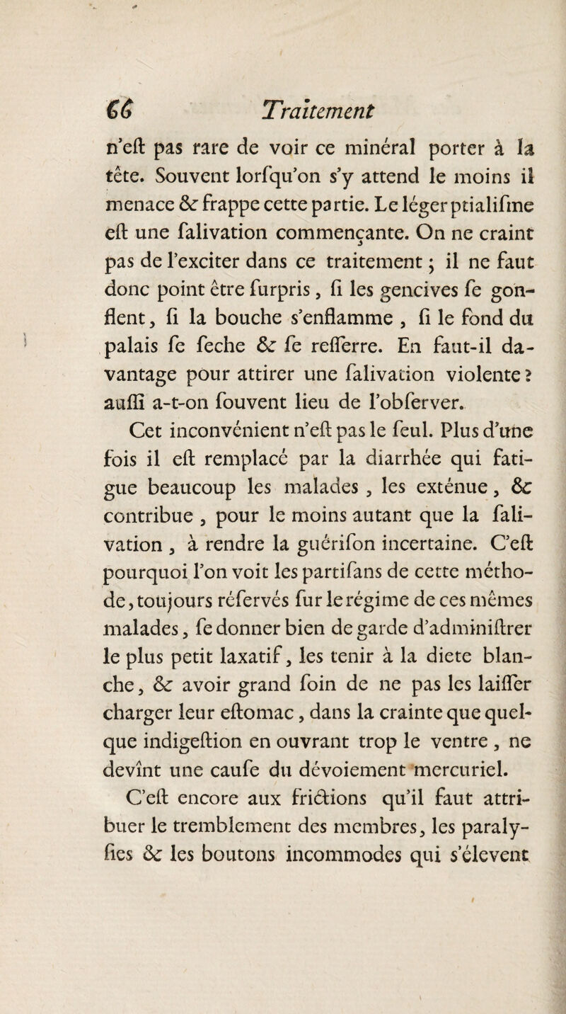 n’eft pas rare de voir ce minéral porter à la tête. Souvent lorfqu’on s’y attend le moins il menace Se frappe cette partie. Le léger ptialifine eft une falivation commençante. On ne craint pas de l’exciter dans ce traitement ; il ne faut donc point être furpris, fi les gencives fe gon¬ flent , fi la bouche s’enflamme , fi le fond du palais fe feche 6c fe refferre. En faut-il da¬ vantage pour attirer une falivation violente ? aufli a-t-on fouvent lieu de l’obferver. Cet inconvénient n’eû: pas le feul. Plus d’une fois il eft remplacé par la diarrhée qui fati¬ gue beaucoup les malades, les exténue , Se contribue , pour le moins autant que la fali¬ vation , à rendre la guérifon incertaine. C’eft pourquoi l’on voit les partifans de cette métho¬ de , toujours réfervés fur le régime de ces mêmes malades, fe donner bien de garde d’adminiftrer le plus petit laxatif, les tenir à la dicte blan¬ che , Se avoir grand foin de ne pas les laiffer charger leur eftomac, dans la crainte que quel¬ que indigeftion en ouvrant trop le ventre , ne devînt une caufe du dévoiement mercuriel. Ceft encore aux fri&ions qu’il faut attri¬ buer le tremblement des membres, les paraly- fies Se les boutons incommodes qui s'élèvent