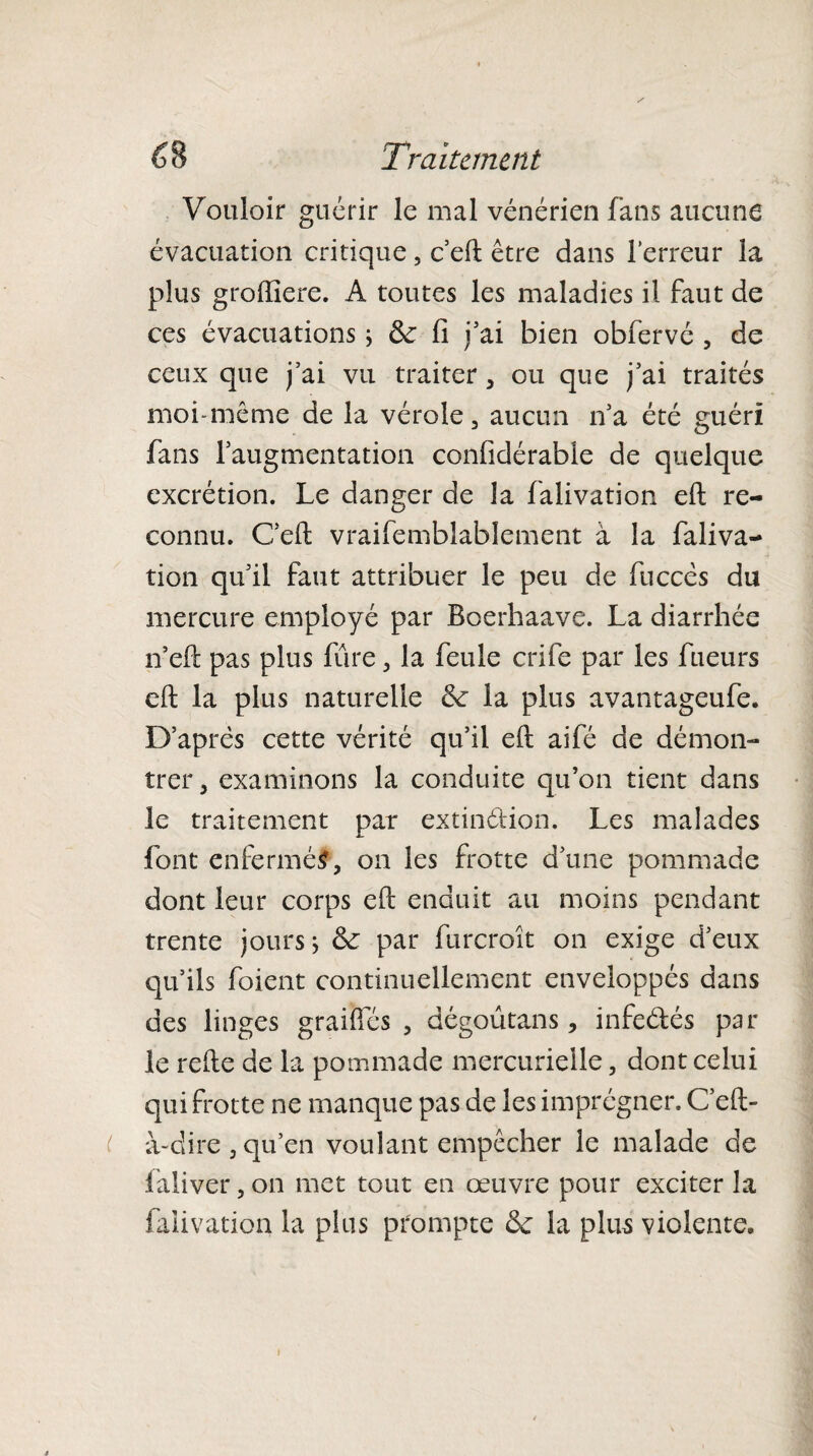 Vouloir guérir le mal vénérien fans aucune évacuation critique, c’eft être dans l’erreur la plus groffiere. A toutes les maladies il faut de ces évacuations ; ôc fi i’ai bien obfervé , de ceux que j’ai vu traiter , ou que j’ai traités moi-même de la vérole, aucun n’a été guéri fans l’augmentation confidérable de quelque excrétion. Le danger de la falivation eft re¬ connu. Ceft vraifemblablement à la faliva¬ tion qu’il faut attribuer le peu de fuccès du mercure employé par Boerhaave. La diarrhée n’eft pas plus fûre, la feule crife par les fueurs eft la plus naturelle de la plus avantageufe. D’après cette vérité qu’il eft aifé de démon¬ trer , examinons la conduite qu’on tient dans le traitement par extin&ion. Les malades font enfermés, on les frotte d’une pommade dont leur corps eft enduit au moins pendant trente jours, de par furcroît on exige d’eux qu’ils foient continuellement enveloppés dans des linges grailles , dégoûtans, infe&és par le refte de la pommade mercurielle, dont celui qui frotte ne manque pas de les imprégner. C’eft- à-dire , qu’en voulant empêcher le malade de faliver, on met tout en œuvre pour exciter la falivation la plus prompte & la plus violente.