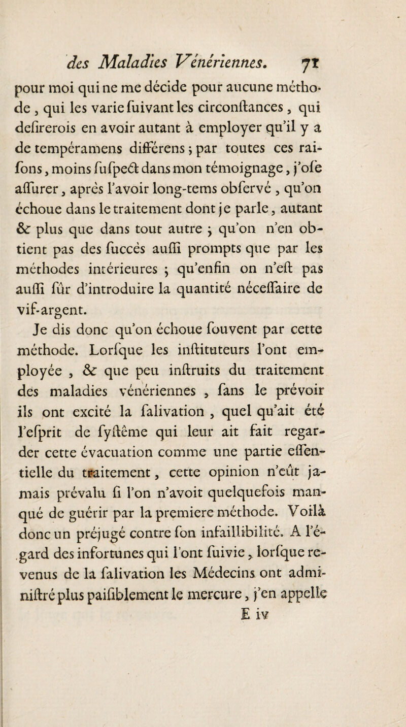 pour moi qui ne me décide pour aucune métho¬ de , qui les varie fuivant les circonftances, qui defirerois en avoir autant à employer qu’il y a de tempéramens différens * par toutes ces rai- fons , moins fufpeét dans mon témoignage, j’ofe affiner, après l’avoir long-tems obfervé , qu’on échoue dans le traitement dont je parle, autant &: plus que dans tout autre j qu’on n’en ob¬ tient pas des fuccés auffi prompts que par les méthodes intérieures ; qu’enfin on n’eft pas auffi fur d’introduire la quantité néceffaire de vif-argent. Je dis donc qu’on échoue fou vent par cette méthode. Lorfque les inftituteurs l’ont em¬ ployée , & que peu inftruits du traitement des maladies vénériennes , fans le prévoir ils ont excité la falivation , quel qu’ait été l’efprit de fyftême qui leur ait fait regar¬ der cette évacuation comme une partie effen- tielle du traitement, cette opinion n’eût ja¬ mais prévalu fi l’on n’avoit quelquefois man¬ qué de guérir par la première méthode. Voilà donc un préjugé contre fon infaillibilité. A l’é¬ gard des infortunes qui font fuivie, îorlque re¬ venus de la falivation les Médecins ont admi- niftré plus paifiblement le mercure, j’en appelle E iv