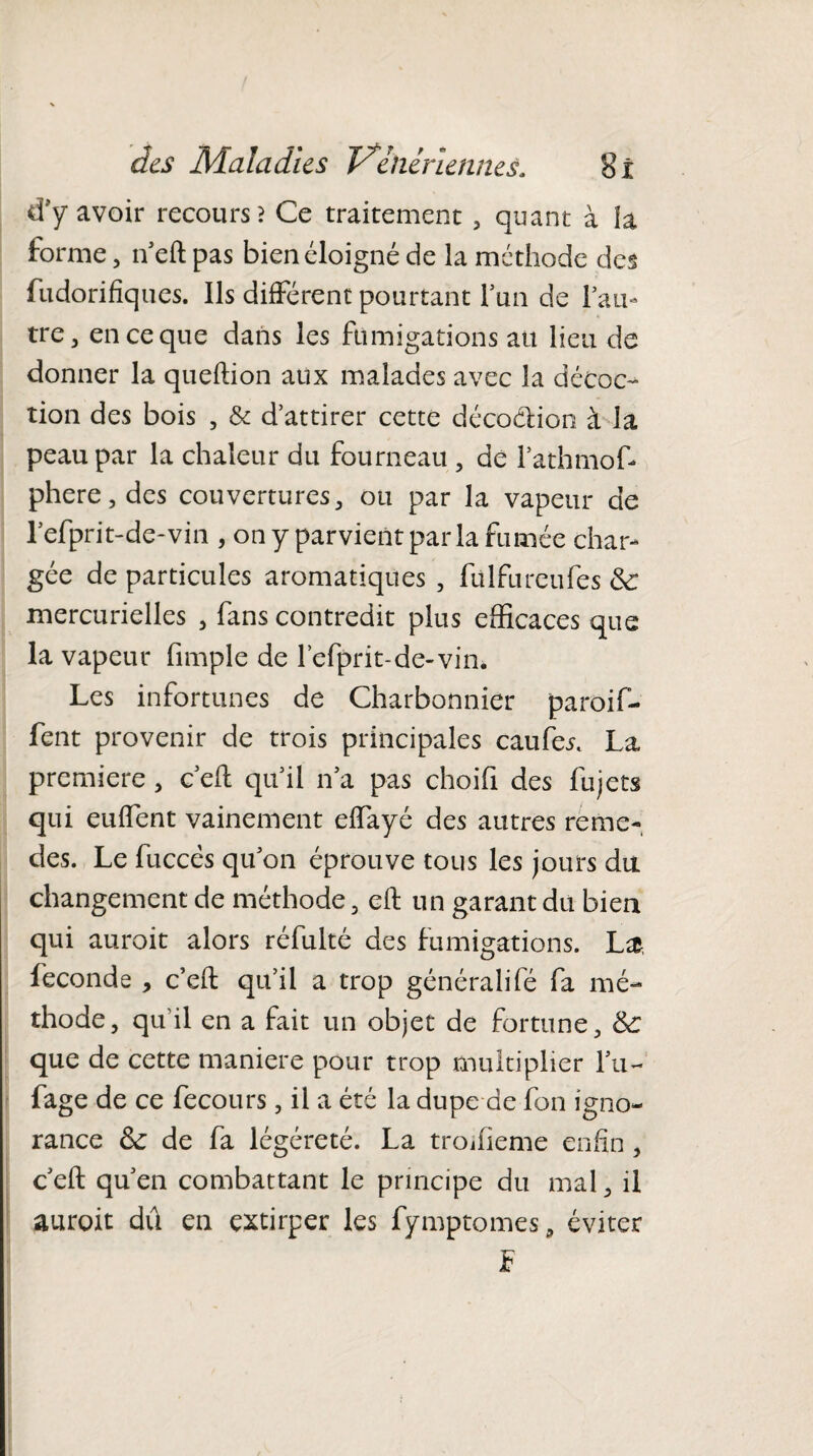 d*'y avoir recours? Ce traitement , quant à h forme, n’eft pas bien éloigné de la méthode des fudorifiques. Ils différent pourtant fun de fan- tre, en ce que dans les fumigations au lieu de donner la queftion aux malades avec la décoc¬ tion des bois , & d’attirer cette décoction à la peau par la chaleur du fourneau , de l’athmofi phere, des couvertures , ou par la vapeur de refprit-de-vin , on y parvient par la fumée char¬ gée de particules aromatiques , fülfureufes & mercurielles , fans contredit plus efficaces que la vapeur fimple de refprit-de-vin. Les infortunes de Charbonnier paroi fi¬ rent provenir de trois principales caufer. La première , c’eft qifil n’a pas choifi des fujets qui euffent vainement effayé des autres reme- des. Le fuccës qu’on éprouve tous les jours du changement de méthode , eft un garant du bien qui auroit alors réfulté des fumigations. L& fécondé , c’eft qu’il a trop général!fé fa mé¬ thode, qu’il en a fait un objet de fortune, Sc que de cette maniéré pour trop multiplier l’u- fage de ce fecours, il a été la dupe de fou igno¬ rance 6c de fa légéreté. La troifîeme enfin , c’eft qu’en combattant le principe du mal, il auroit dû en extirper les fymptomes, éviter