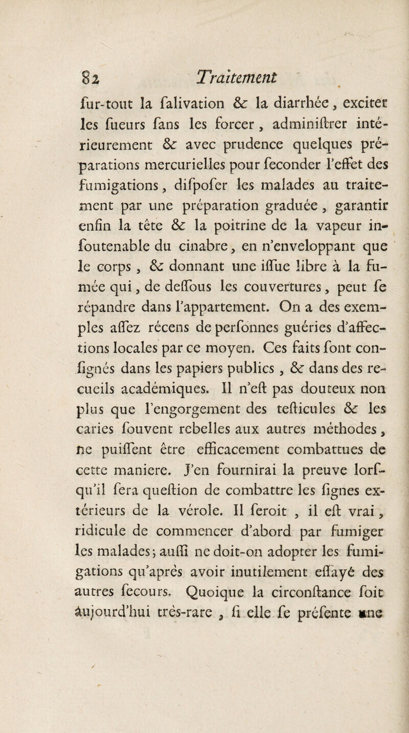 fur-tout îa falivation Se la diarrhée, exciter les fueurs fans les forcer , administrer inté¬ rieurement Se avec prudence quelques pré¬ parations mercurielles pour féconder l’effet des fumigations, difpofer les malades au traite¬ ment par une préparation graduée , garantir enfin la tête & la poitrine de la vapeur in- foutenable du cinabre, en n’enveloppant que le corps , Se donnant une iffue libre à la fu¬ mée qui 3 de de (Tous les couvertures, peut fe répandre dans l’appartement. On a des exem¬ ples allez récens de perfonnes guéries d’affec¬ tions locales par ce moyen. Ces faits font con- lignés dans les papiers publics, Se dans des re¬ cueils académiques. Il n’eft pas douteux non plus que l’engorgement des tefticules Se les caries fouvent rebelles aux autres méthodes, ne puiffent être efficacement combattues de cette maniéré, j’en fournirai la preuve lors¬ qu’il fera queftion de combattre les Signes ex¬ térieurs de la vérole. Il leroit , il eft vrai * ridicule de commencer d’abord par fumiger les malades j auffi ne doit-on adopter les fumi¬ gations qu’aprés avoir inutilement effayê des autres Secours. Quoique la circonftance Soit Aujourd’hui très-rare 5 fi elle fe préfente une