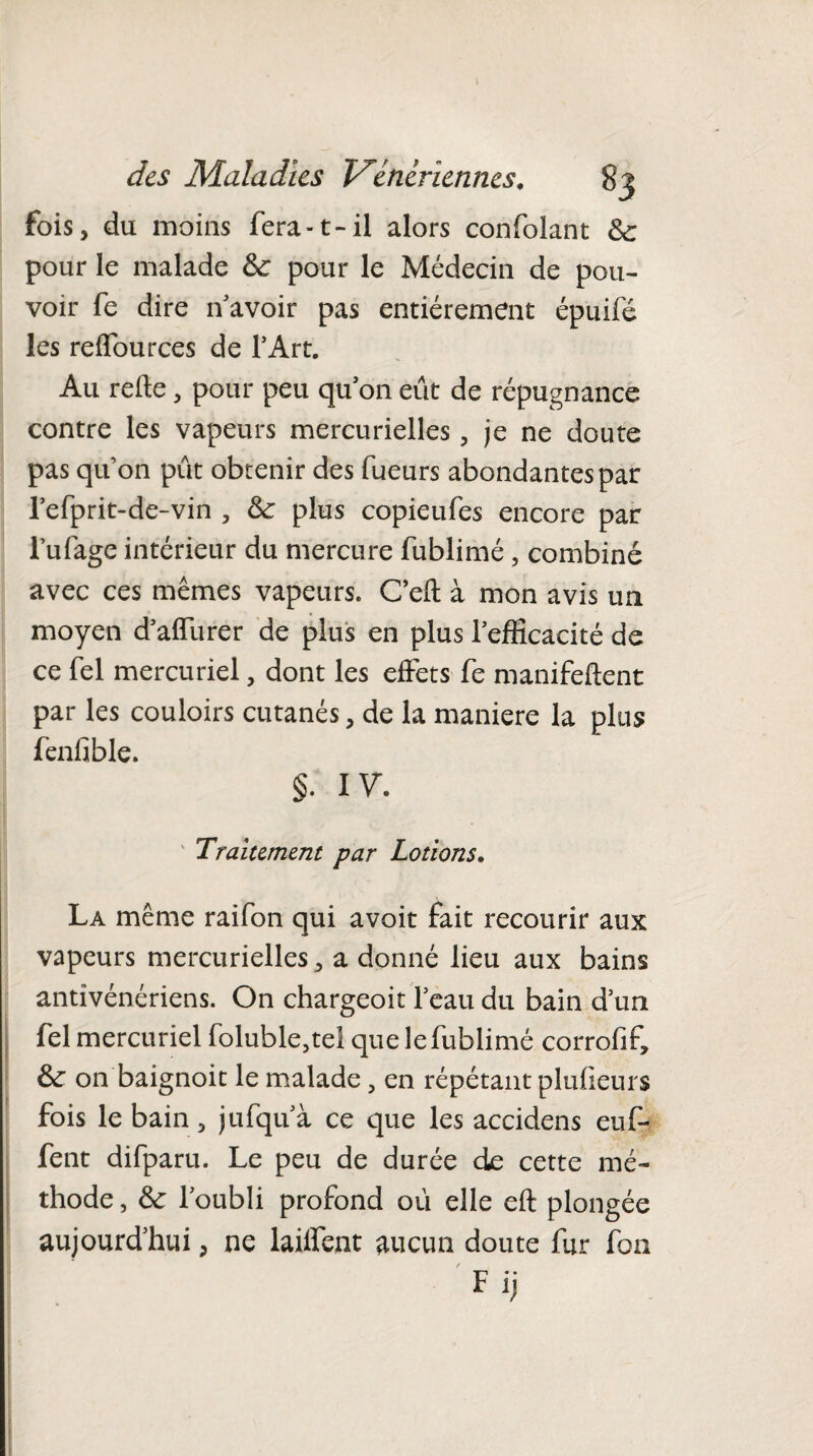 fois, du moins fera-1>il alors confolant Se pour le malade Se pour le Médecin de pou¬ voir fe dire n avoir pas entièrement épuifé les reffources de l’Art. Au relie, pour peu qu’on eût de répugnance contre les vapeurs mercurielles , je ne doute pas quon pût obtenir des fueurs abondantes par l’efprit-de-vin , Se plus copieufes encore par l’ufage intérieur du mercure fublimé, combiné avec ces mêmes vapeurs. Ceft à mon avis un moyen d’affurer de plus en plus l’efficacité de ce fel mercuriel, dont les effets fe manifeftent par les couloirs cutanés, de la maniéré la plus fenfible. §. IV. Traitement par Lotions. La même raifon qui avoit fait recourir aux vapeurs mercurielles, a donné lieu aux bains antivénériens. On chargeoit l’eau du bain d’un fel mercuriel foluble,tel que le fublimé corrofif. Se on baignoit le malade 5 en répétant plulieurs fois le bain, jufqu’à ce que les accidens euf- fent difparu. Le peu de durée de cette mé¬ thode , Se l’oubli profond oû elle eft plongée aujourd'hui, ne laiffent aucun doute fur fon Fij