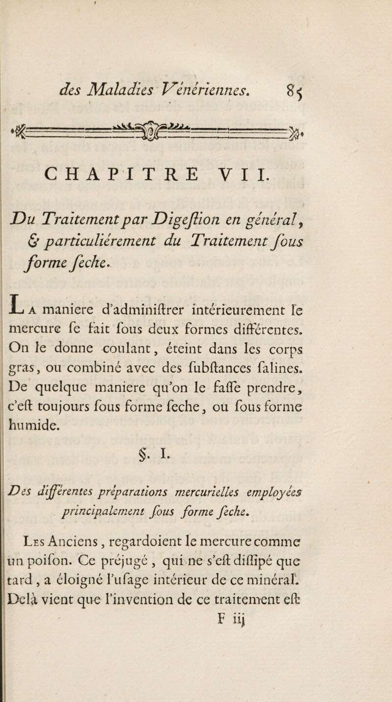 I des Maladies Vénériennes. » • CHAPITRE VIL Du Traitement par Digefion en général, & particuliérement du Traitement fous forme feche. L a maniéré d’adminiftrer intérieurement Te mercure fe fait fous deux formes différentes. On le donne coulant, éteint dans les corps gras, ou combiné avec des fubftances faîines. De quelque maniéré qu'on le fade prendre, c’eft toujours fous forme feche, ou fous forme humide. §. L D es differentes préparations mercurielles employées principalement fous forme feche. Les Anciens, regardoient le mercure comme un poifon. Ce préjugé , qui ne s’eftdilïïpé que tard , a éloigné fufage intérieur de ce minéral. Delà vient que l’invention de ce traitement eft F nj