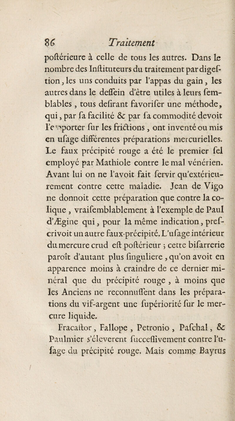 poftérieure à celle de tous les autres. Dans Le nombre des Inftituteurs du traitement par digef- tion 3 les uns conduits par l’appas du gain , les autres dans le delfein d’être utiles à leurs fera- blables, tous délirant favorifer une méthode, qui, par fa facilité 6c par fa commodité devoit l'emporter fur les friélions 5 ont inventé ou mis en ufage différentes préparations mercurielles. Le faux précipité rouge a été le premier fel employé par Mathiole contre le mal vénérien. Avant lui on ne l’avoit fait fervir qu extérieu¬ rement contre cette maladie. Jean de Vigo ne donnoit cette préparation que contre la co ¬ lique , vraifemblablement à l’exemple de Paul d’Ægine qui, pour la même indication, pref- crivoit un autre faux-précipité. L’ufage intérieur du mercure crud eft poftérieur ; cette bifarrerie paroît d’autant plus fmguliere , qu’on avoit en apparence moins à craindre de ce dernier mi¬ néral que du précipité rouge 5 à moins que les Anciens ne reconnurent dans les prépara¬ tions du vif-argent une fupériorité fur le mer¬ cure liquide. Fracaitor , Fallope , Petronio , Pafchal, 6c Paulmier s’élevèrent fuccelïivement contre Lu- fage du précipité rouge. Mais comme Bayrus