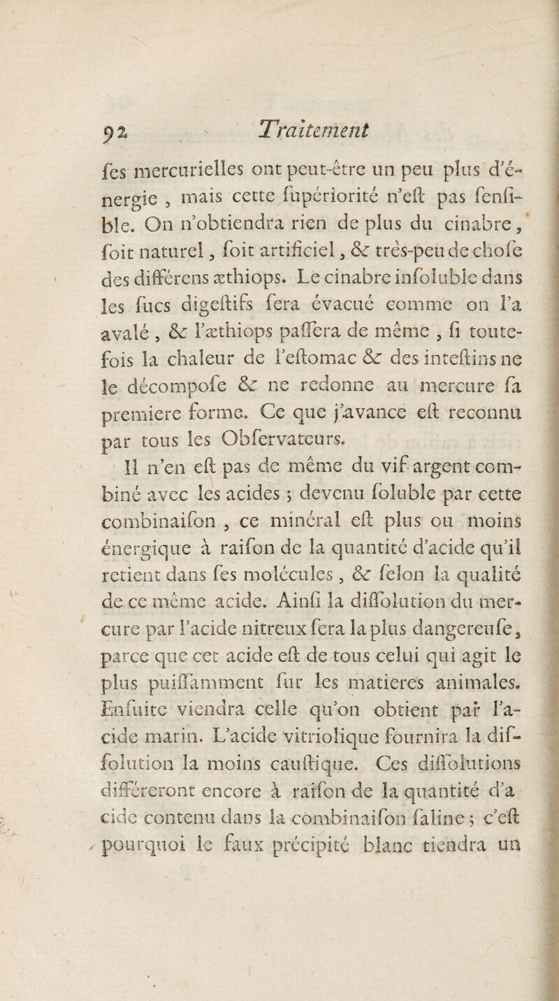 fes mercurielles ont peut-être un peu plus d’é- nergie , mais cette fupériorité n’eft pas fend- ble. On nobtiendra rien de plus du cinabre, foit naturel, foit artificiel, três-peudechofe des diffère ns æthiops. Le cinabre infoluble dans les fucs digeftifs fera évacué comme on La avalé , de Fæthiops paifera de même , fi toute¬ fois la chaleur de l’eftomac & des inteftins ne le décompofe & ne redonne au mercure fa première forme. Ce que j avance eft reconnu, par tous les Obfervateurs. Il n’en eff pas de même du vif argent com¬ biné avec les acides ; devenu fbluble par cette combinaifon , ce minéral cil plus ou moins énergique à raifon de la quantité d’acide qu’il retient dans fes molécules, ôe félon la qualité de ce même acide. Ainfi la diflolution du mer¬ cure par l’acide nitreux fera lapins dangereufe, parce que cet acide eff de tons celui qui agit le plus puiffamment fur les matières animales. Enfuite viendra celle qtvon obtient par l’a¬ cide marin. L’acide vitriolique fournira la dif- folution la moins ca'u(tique. Ces diffolutions différeront encore à raifon de la quantité d’a eide contenu dans la combinaifon falin-e j c’cft pourquoi le faux précipité blanc tiendra im
