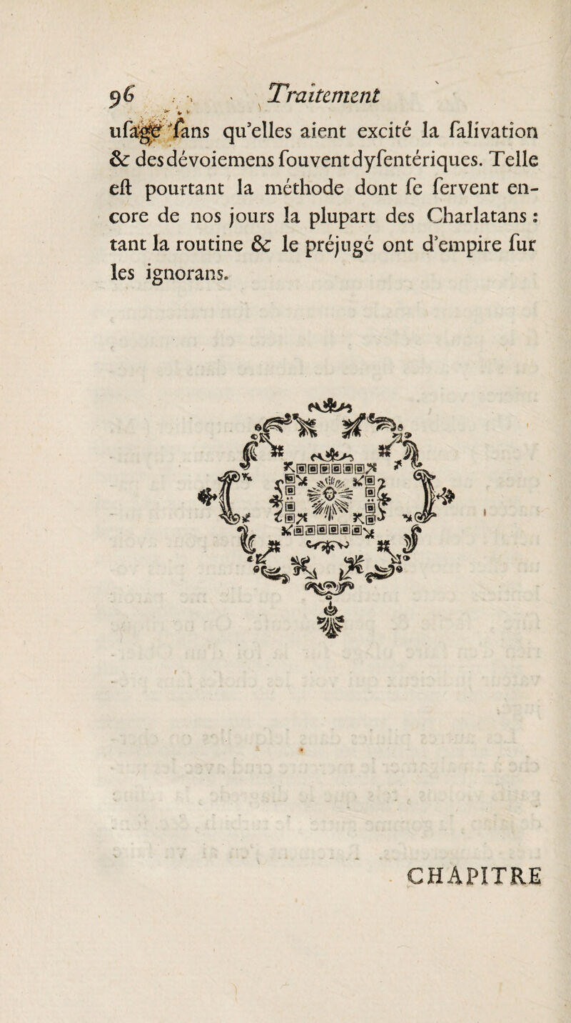 9 6 . > > Traitement ■, '■... * * ' ufa;^Èffans qu’elles aient excité la falivation &c des dé voiemensfouventdyfentériques. Telle eft pourtant la méthode dont fe fervent en¬ core de nos jours la plupart des Charlatans : tant la routine & le préjugé ont d empire fur les ignorans. 9 a* v K®®®®®®;* $H( 29 ® 1 > ■ _>* *1* k® •j *r®s®@a®^ ? % # 9 K* CHAPITRE