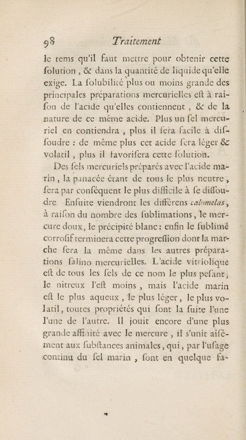 le tems qu5il faut mettre pour obtenir cette folution , 6c dans la quantité de liquide qu'elle exige. La folubilicé plus ou moins grande des principales préparations mercurielles dd à rai- fon de lacide qu’elles contiennent , 6c de la nature de ce même acide. Plus un fel mercu¬ riel en contiendra , plus il fera facile à ciif- foudre : de même plus cet acide fera léger 6c volatil , plus il favori fera cette folution. Des fels mercuriels préparés avec l’acide ma¬ rin , la panacée étant de tous le plus neutre, fera par conféquent le plus difficile à fe diffou- dre Enfuite viendront les différens cahmielas, à raifon du nombre des fublimations, le mer¬ cure doux, le précipité blanc: enfin le fublimé corrofif terminera cette progreffion dont la mar¬ che fera la même dans les autres prépara¬ tions faîino mercurielles. Lacide vitriolique eft de tous les fels de ce nom le plus pefant, le nitreux l’eft moins 5 mais l’acide marin eft le plus aqueux , le plus léger, le plus vo¬ latil, toutes propriétés qui font la fuite l’une l’une de l’autre. Il jouit encore d’une plus grande affinité avec le mercure , il s’unit aifé- ment aux fubftances animales, qui, par lïifage continu du fel marin , font en quelque fa-