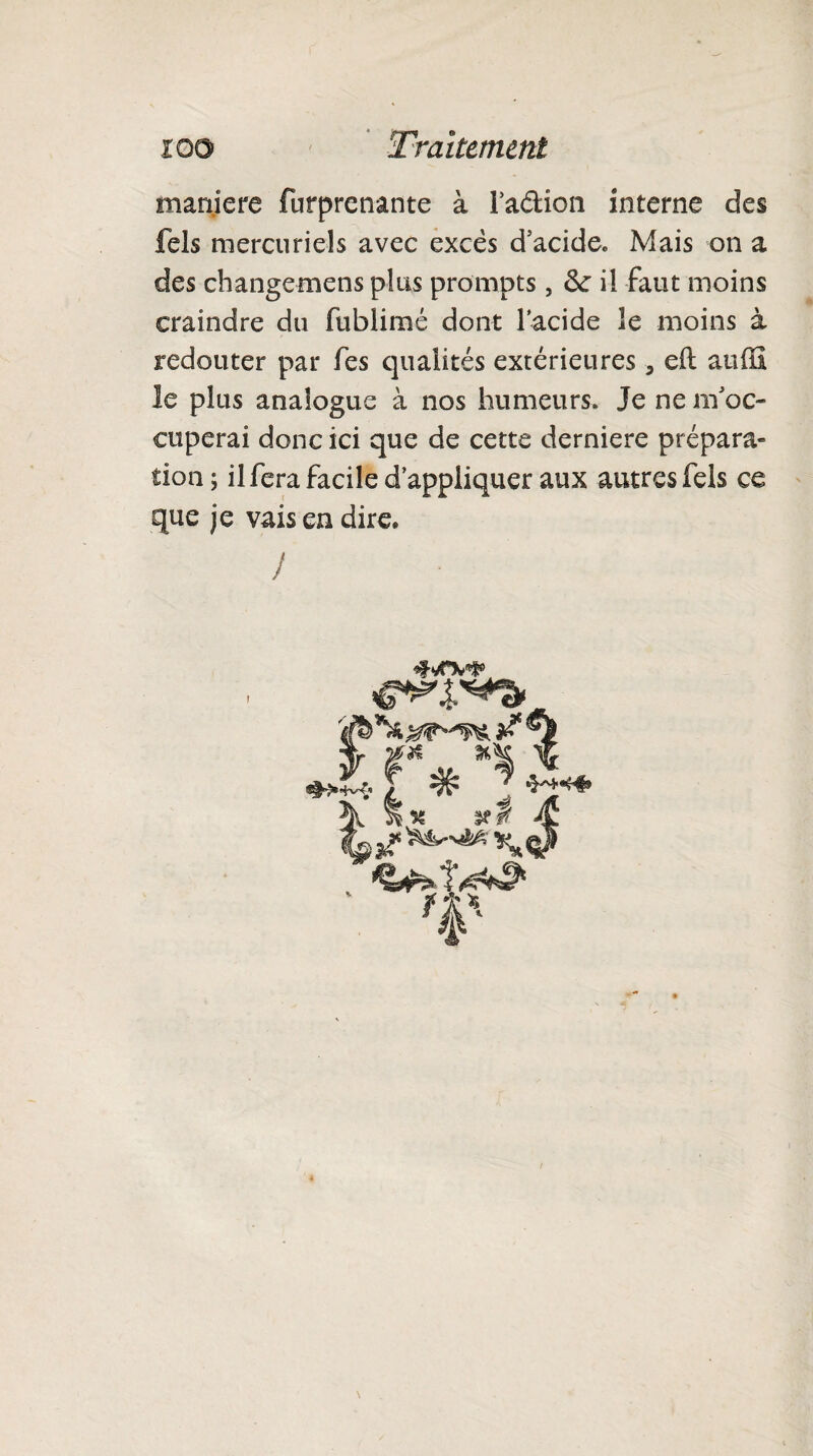 maniéré furprcnante à Tadioii interne des fels mercuriels avec excès d’acide. Mais on a des changemens plus prompts, <k il faut moins craindre du fublimé dont l’acide le moins à redouter par fes qualités extérieures 3 eft auffi le plus analogue à nos humeurs. Je ne m’oc¬ cuperai donc ici que de cette derniere prépara¬ tion; il fera facile d’appliquer aux autres fels ce que je vais en dire. /