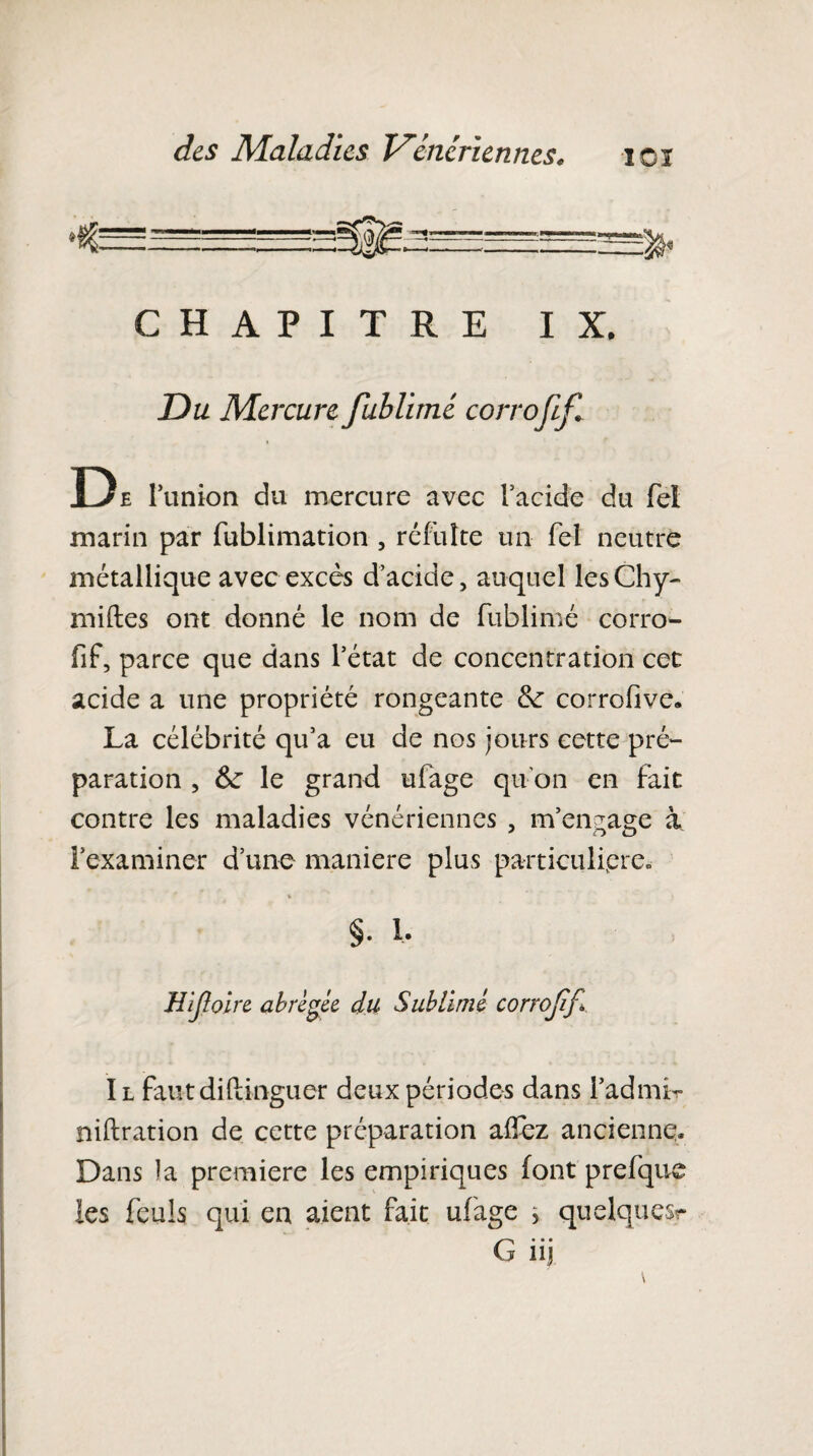 ICI CHAPITRE IX. Du Mercure fublimé corrojif* De l’union du mercure avec Facide du fei marin par fublimation , réfulte un Tel neutre métallique avec excès d’acide, auquel lesChy- milles ont donné le nom de fublimé corro- fif, parce que dans l’état de concentration cet acide a une propriété rongeante tk corrofive. La célébrité qu’a eu de nos jours cette pré¬ paration , 6e le grand ufage qu'on en fait contre les maladies vénériennes , m’engage à l’examiner d’une maniéré plus particulière. §. 1. Hijloire abrégée du Sublimé corrojif Il faut diftinguer deux périodes dans FadmL niftration de cette préparation afïez ancienne. Dans la première les empiriques font prefque les feuls qui en aient fait ufage ^ quelques?- (■> • • • j nj