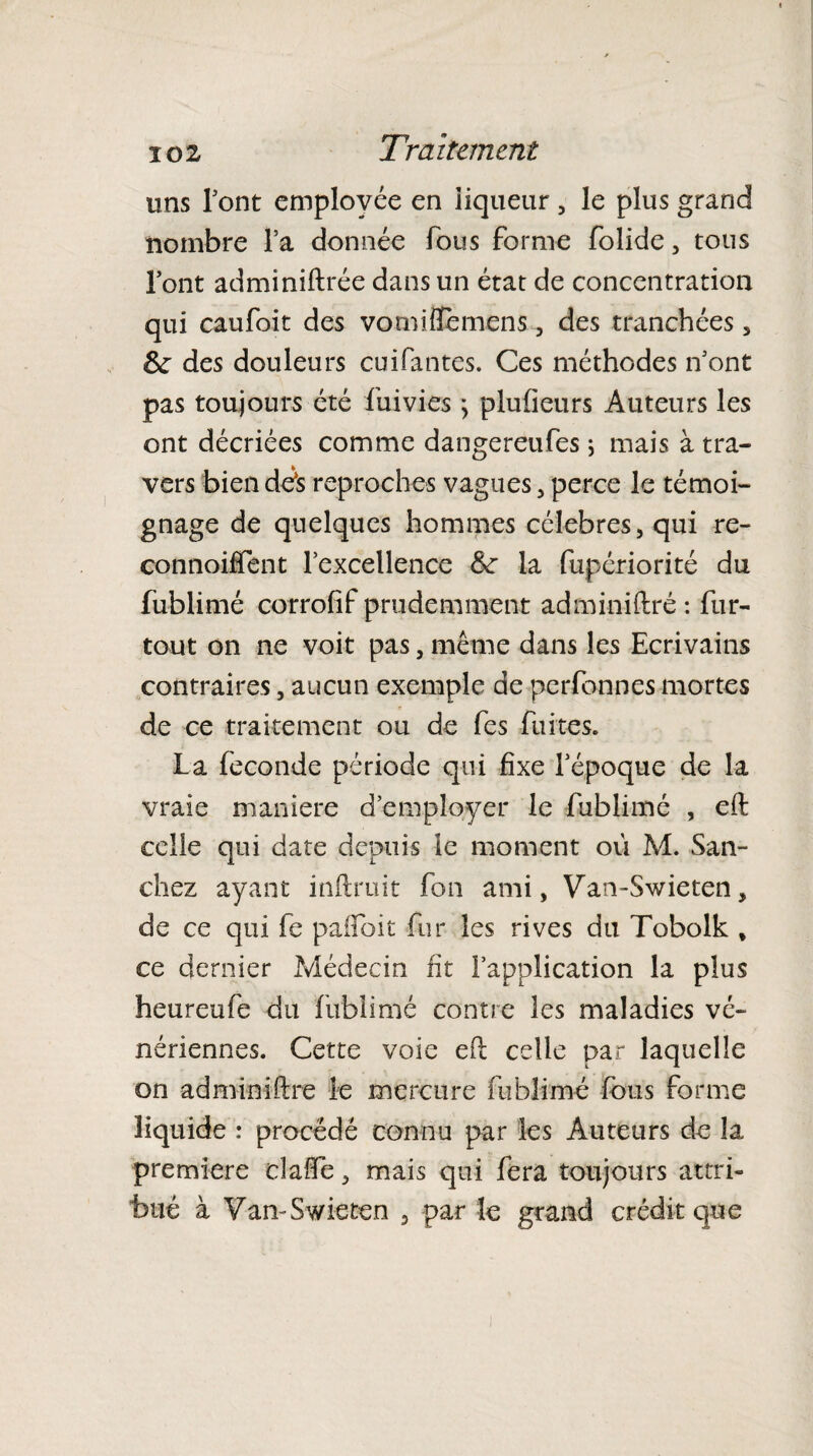 uns font employée en liqueur, le plus grand nombre l’a donnée fous forme folide, tous l’ont adminiftrée dans un état de concentration qui caufoit des vomifitèmens , des tranchées , Se des douleurs cuifantes. Ces méthodes n’ont pas toujours été fuivies } plufieurs Auteurs les ont décriées comme dangereufes ; mais à tra¬ vers bien dés reproches vagues, perce le témoi¬ gnage de quelques hommes célébrés, qui re- connoiffent l’excellence Se la fupériorité du fublimé corrofif prudemment adminiftré : fur- tout on ne voit pas, même dans les Ecrivains contraires, aucun exemple de perfonnes mortes de ce traitement ou de fes fuites. la fécondé période qui fixe l’époque de la vraie maniéré d’employer le fublimé , eft celle qui date depuis le moment où M. San¬ chez ayant inftruit fon ami, Van-Swieten, de ce qui fe pafloit fur les rives du Tobolk , ce dernier Médecin fit l’application la plus heureufe du fublimé contre les maladies vé¬ nériennes. Cette voie eft celle par laquelle on adminiftré le mercure fublimé fous forme liquide : procédé connu par les Auteurs de la première cîaife, mais qui fera toujours attri¬ bué à Van-Swieten , par le grand crédit que